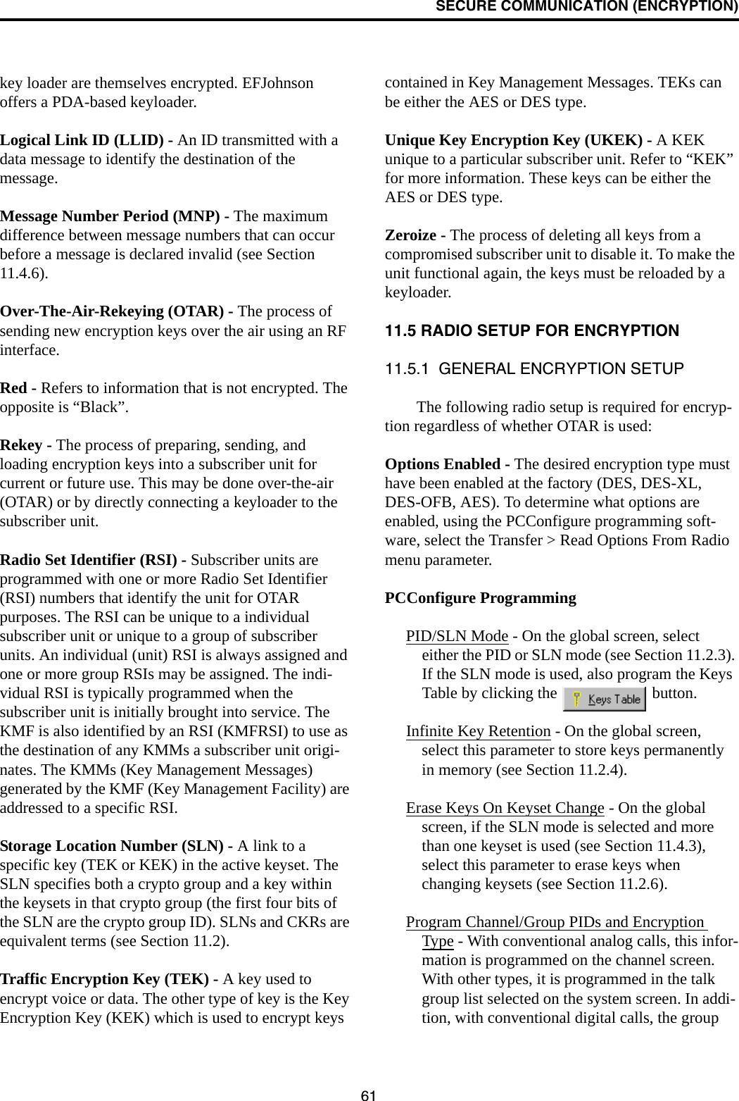 SECURE COMMUNICATION (ENCRYPTION)61key loader are themselves encrypted. EFJohnson offers a PDA-based keyloader. Logical Link ID (LLID) - An ID transmitted with a data message to identify the destination of the message. Message Number Period (MNP) - The maximum difference between message numbers that can occur before a message is declared invalid (see Section 11.4.6).Over-The-Air-Rekeying (OTAR) - The process of sending new encryption keys over the air using an RF interface.Red - Refers to information that is not encrypted. The opposite is “Black”.Rekey - The process of preparing, sending, and loading encryption keys into a subscriber unit for current or future use. This may be done over-the-air (OTAR) or by directly connecting a keyloader to the subscriber unit.Radio Set Identifier (RSI) - Subscriber units are programmed with one or more Radio Set Identifier (RSI) numbers that identify the unit for OTAR purposes. The RSI can be unique to a individual subscriber unit or unique to a group of subscriber units. An individual (unit) RSI is always assigned and one or more group RSIs may be assigned. The indi-vidual RSI is typically programmed when the subscriber unit is initially brought into service. The KMF is also identified by an RSI (KMFRSI) to use as the destination of any KMMs a subscriber unit origi-nates. The KMMs (Key Management Messages) generated by the KMF (Key Management Facility) are addressed to a specific RSI. Storage Location Number (SLN) - A link to a specific key (TEK or KEK) in the active keyset. The SLN specifies both a crypto group and a key within the keysets in that crypto group (the first four bits of the SLN are the crypto group ID). SLNs and CKRs are equivalent terms (see Section 11.2).Traffic Encryption Key (TEK) - A key used to encrypt voice or data. The other type of key is the Key Encryption Key (KEK) which is used to encrypt keys contained in Key Management Messages. TEKs can be either the AES or DES type.Unique Key Encryption Key (UKEK) - A KEK unique to a particular subscriber unit. Refer to “KEK” for more information. These keys can be either the AES or DES type.Zeroize - The process of deleting all keys from a compromised subscriber unit to disable it. To make the unit functional again, the keys must be reloaded by a keyloader.11.5 RADIO SETUP FOR ENCRYPTION11.5.1  GENERAL ENCRYPTION SETUPThe following radio setup is required for encryp-tion regardless of whether OTAR is used:Options Enabled - The desired encryption type must have been enabled at the factory (DES, DES-XL, DES-OFB, AES). To determine what options are enabled, using the PCConfigure programming soft-ware, select the Transfer &gt; Read Options From Radio menu parameter.PCConfigure ProgrammingPID/SLN Mode - On the global screen, select either the PID or SLN mode (see Section 11.2.3). If the SLN mode is used, also program the Keys Table by clicking the   button.Infinite Key Retention - On the global screen, select this parameter to store keys permanently in memory (see Section 11.2.4).Erase Keys On Keyset Change - On the global screen, if the SLN mode is selected and more than one keyset is used (see Section 11.4.3), select this parameter to erase keys when changing keysets (see Section 11.2.6).Program Channel/Group PIDs and Encryption Type - With conventional analog calls, this infor-mation is programmed on the channel screen. With other types, it is programmed in the talk group list selected on the system screen. In addi-tion, with conventional digital calls, the group 