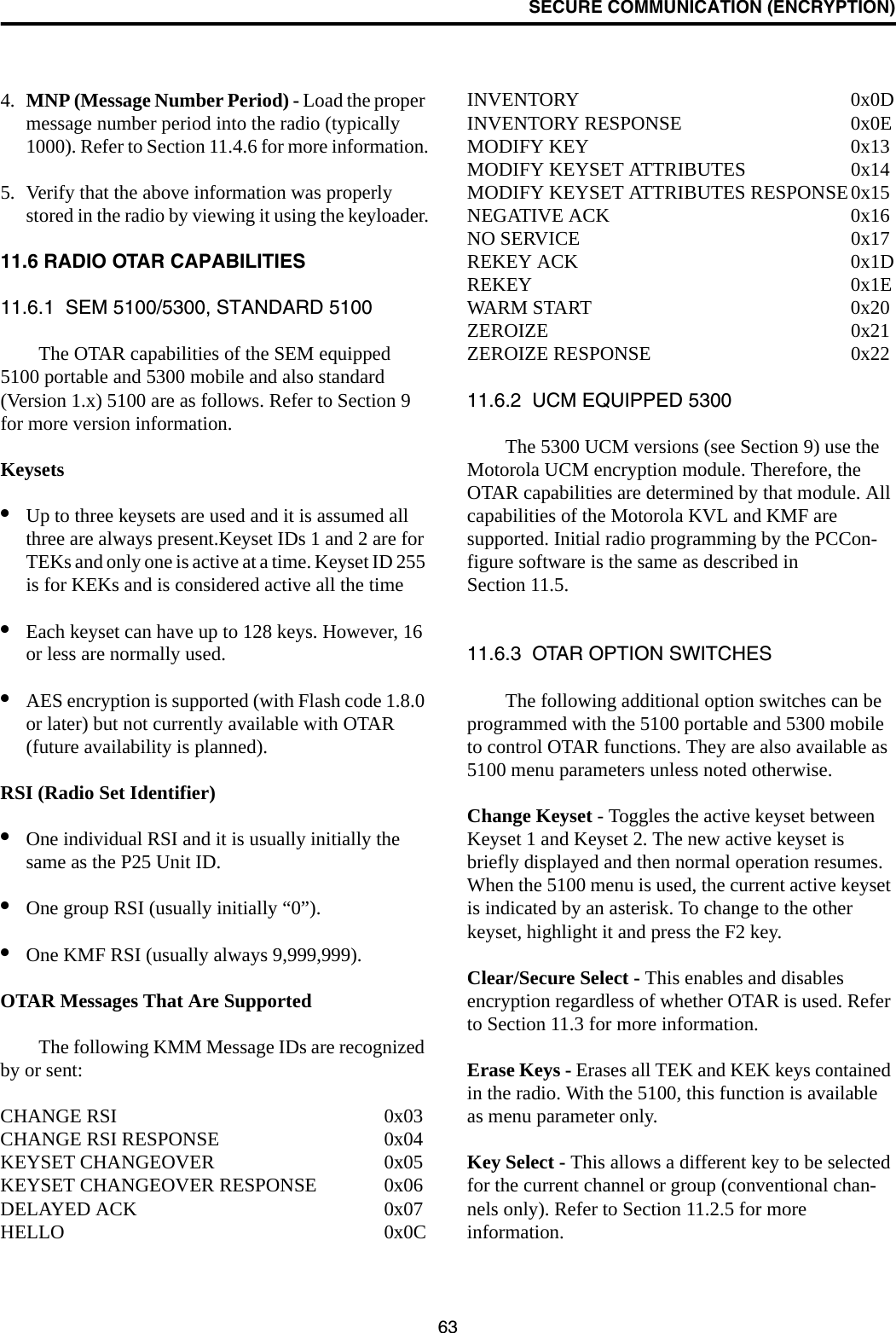 SECURE COMMUNICATION (ENCRYPTION)634. MNP (Message Number Period) - Load the proper message number period into the radio (typically 1000). Refer to Section 11.4.6 for more information.5. Verify that the above information was properly stored in the radio by viewing it using the keyloader.11.6 RADIO OTAR CAPABILITIES11.6.1  SEM 5100/5300, STANDARD 5100The OTAR capabilities of the SEM equipped 5100 portable and 5300 mobile and also standard (Version 1.x) 5100 are as follows. Refer to Section 9 for more version information.Keysets•Up to three keysets are used and it is assumed all three are always present.Keyset IDs 1 and 2 are for TEKs and only one is active at a time. Keyset ID 255 is for KEKs and is considered active all the time•Each keyset can have up to 128 keys. However, 16 or less are normally used. •AES encryption is supported (with Flash code 1.8.0 or later) but not currently available with OTAR (future availability is planned).RSI (Radio Set Identifier)•One individual RSI and it is usually initially the same as the P25 Unit ID.•One group RSI (usually initially “0”).•One KMF RSI (usually always 9,999,999).OTAR Messages That Are SupportedThe following KMM Message IDs are recognized by or sent:CHANGE RSI 0x03CHANGE RSI RESPONSE 0x04KEYSET CHANGEOVER 0x05KEYSET CHANGEOVER RESPONSE 0x06DELAYED ACK 0x07HELLO 0x0CINVENTORY 0x0DINVENTORY RESPONSE 0x0EMODIFY KEY 0x13MODIFY KEYSET ATTRIBUTES 0x14MODIFY KEYSET ATTRIBUTES RESPONSE0x15NEGATIVE ACK 0x16NO SERVICE 0x17REKEY ACK 0x1DREKEY 0x1EWARM START 0x20ZEROIZE 0x21ZEROIZE RESPONSE 0x2211.6.2  UCM EQUIPPED 5300The 5300 UCM versions (see Section 9) use the Motorola UCM encryption module. Therefore, the OTAR capabilities are determined by that module. All capabilities of the Motorola KVL and KMF are supported. Initial radio programming by the PCCon-figure software is the same as described in Section 11.5. 11.6.3  OTAR OPTION SWITCHESThe following additional option switches can be programmed with the 5100 portable and 5300 mobile to control OTAR functions. They are also available as 5100 menu parameters unless noted otherwise.Change Keyset - Toggles the active keyset between Keyset 1 and Keyset 2. The new active keyset is briefly displayed and then normal operation resumes. When the 5100 menu is used, the current active keyset is indicated by an asterisk. To change to the other keyset, highlight it and press the F2 key.Clear/Secure Select - This enables and disables encryption regardless of whether OTAR is used. Refer to Section 11.3 for more information.Erase Keys - Erases all TEK and KEK keys contained in the radio. With the 5100, this function is available as menu parameter only.Key Select - This allows a different key to be selected for the current channel or group (conventional chan-nels only). Refer to Section 11.2.5 for more information.