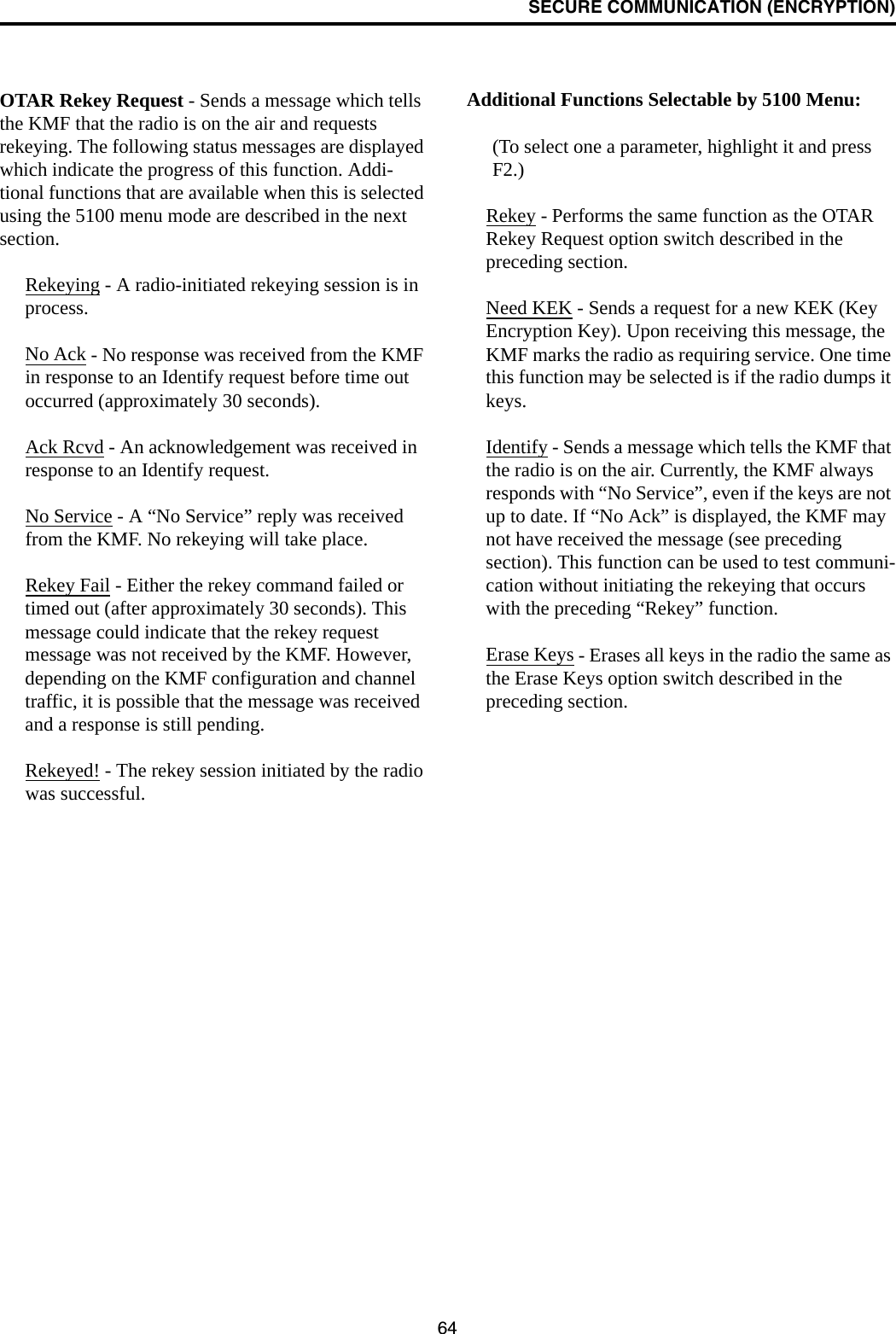 SECURE COMMUNICATION (ENCRYPTION)64OTAR Rekey Request - Sends a message which tells the KMF that the radio is on the air and requests rekeying. The following status messages are displayed which indicate the progress of this function. Addi-tional functions that are available when this is selected using the 5100 menu mode are described in the next section.Rekeying - A radio-initiated rekeying session is in process.No Ack - No response was received from the KMF in response to an Identify request before time out occurred (approximately 30 seconds). Ack Rcvd - An acknowledgement was received in response to an Identify request. No Service - A “No Service” reply was received from the KMF. No rekeying will take place.Rekey Fail - Either the rekey command failed or timed out (after approximately 30 seconds). This message could indicate that the rekey request message was not received by the KMF. However, depending on the KMF configuration and channel traffic, it is possible that the message was received and a response is still pending. Rekeyed! - The rekey session initiated by the radio was successful.Additional Functions Selectable by 5100 Menu:(To select one a parameter, highlight it and press F2.)Rekey - Performs the same function as the OTAR Rekey Request option switch described in the preceding section.Need KEK - Sends a request for a new KEK (Key Encryption Key). Upon receiving this message, the KMF marks the radio as requiring service. One time this function may be selected is if the radio dumps it keys. Identify - Sends a message which tells the KMF that the radio is on the air. Currently, the KMF always responds with “No Service”, even if the keys are not up to date. If “No Ack” is displayed, the KMF may not have received the message (see preceding section). This function can be used to test communi-cation without initiating the rekeying that occurs with the preceding “Rekey” function. Erase Keys - Erases all keys in the radio the same as the Erase Keys option switch described in the preceding section. 