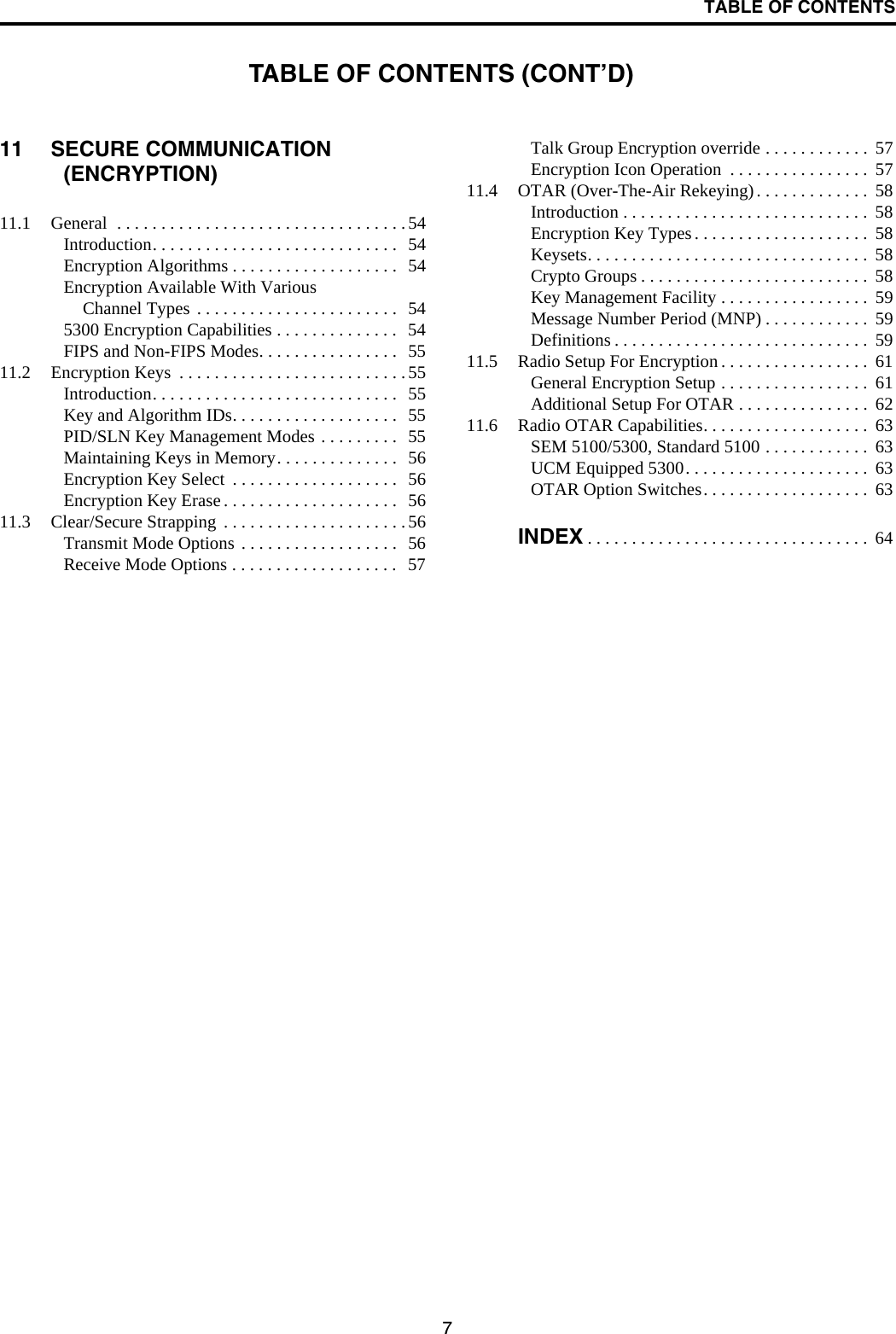 TABLE OF CONTENTS711 SECURE COMMUNICATION (ENCRYPTION)11.1 General  . . . . . . . . . . . . . . . . . . . . . . . . . . . . . . . . . 54Introduction. . . . . . . . . . . . . . . . . . . . . . . . . . . .  54Encryption Algorithms . . . . . . . . . . . . . . . . . . .  54Encryption Available With Various Channel Types . . . . . . . . . . . . . . . . . . . . . . .  545300 Encryption Capabilities . . . . . . . . . . . . . .   54FIPS and Non-FIPS Modes. . . . . . . . . . . . . . . .  5511.2 Encryption Keys  . . . . . . . . . . . . . . . . . . . . . . . . . .55Introduction. . . . . . . . . . . . . . . . . . . . . . . . . . . .  55Key and Algorithm IDs. . . . . . . . . . . . . . . . . . .  55PID/SLN Key Management Modes . . . . . . . . .   55Maintaining Keys in Memory. . . . . . . . . . . . . .   56Encryption Key Select  . . . . . . . . . . . . . . . . . . .  56Encryption Key Erase . . . . . . . . . . . . . . . . . . . .   5611.3 Clear/Secure Strapping  . . . . . . . . . . . . . . . . . . . . .56Transmit Mode Options . . . . . . . . . . . . . . . . . .   56Receive Mode Options . . . . . . . . . . . . . . . . . . .  57Talk Group Encryption override . . . . . . . . . . . .  57Encryption Icon Operation  . . . . . . . . . . . . . . . .  5711.4 OTAR (Over-The-Air Rekeying). . . . . . . . . . . . .  58Introduction . . . . . . . . . . . . . . . . . . . . . . . . . . . .  58Encryption Key Types . . . . . . . . . . . . . . . . . . . .  58Keysets. . . . . . . . . . . . . . . . . . . . . . . . . . . . . . . .  58Crypto Groups . . . . . . . . . . . . . . . . . . . . . . . . . .  58Key Management Facility . . . . . . . . . . . . . . . . .  59Message Number Period (MNP) . . . . . . . . . . . .  59Definitions . . . . . . . . . . . . . . . . . . . . . . . . . . . . .  5911.5 Radio Setup For Encryption . . . . . . . . . . . . . . . . .  61General Encryption Setup . . . . . . . . . . . . . . . . .  61Additional Setup For OTAR . . . . . . . . . . . . . . .  6211.6 Radio OTAR Capabilities. . . . . . . . . . . . . . . . . . .  63SEM 5100/5300, Standard 5100 . . . . . . . . . . . .  63UCM Equipped 5300. . . . . . . . . . . . . . . . . . . . .  63OTAR Option Switches. . . . . . . . . . . . . . . . . . .  63INDEX . . . . . . . . . . . . . . . . . . . . . . . . . . . . . . . .  64TABLE OF CONTENTS (CONT’D)