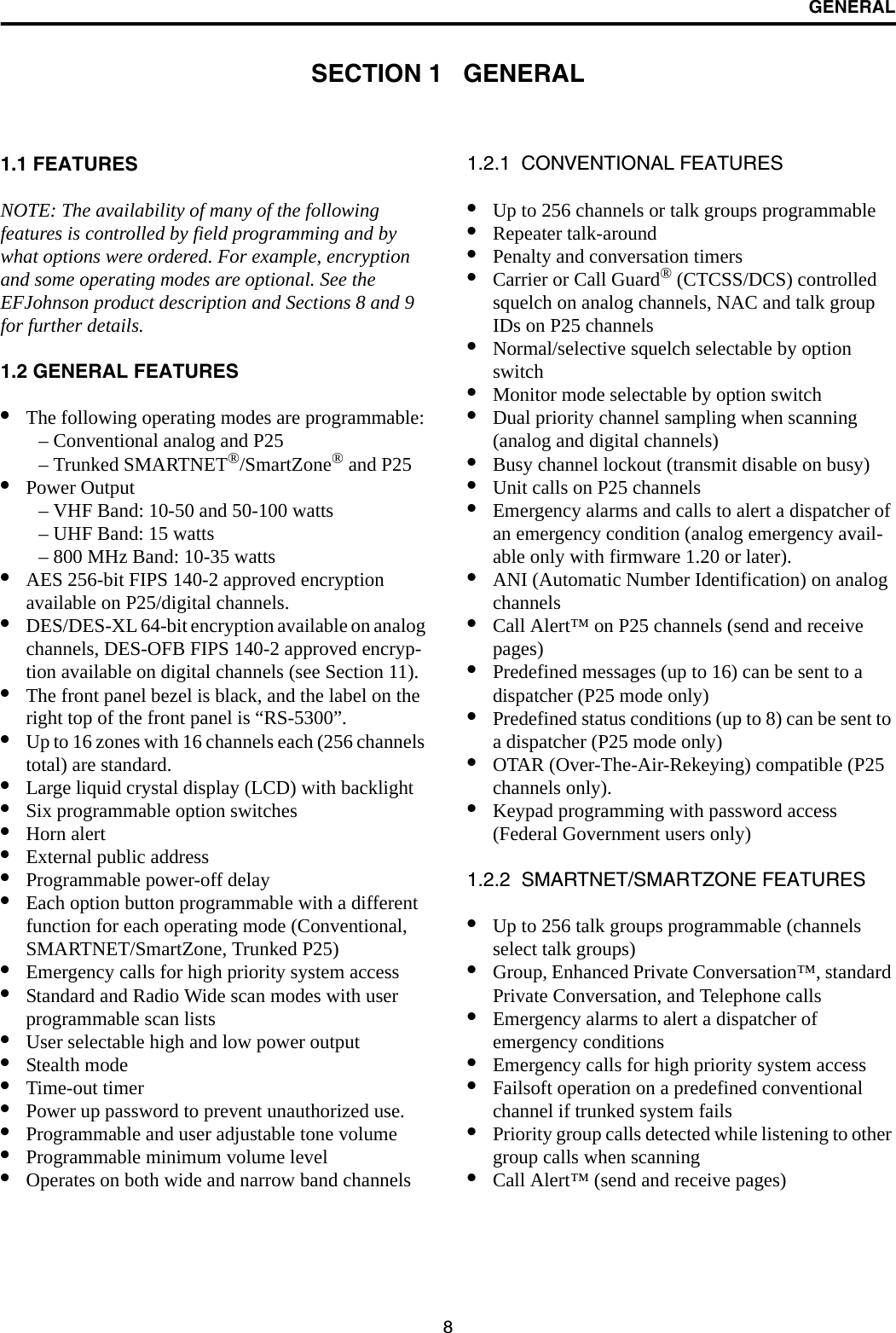 8GENERALSECTION 1   GENERAL1.1 FEATURESNOTE: The availability of many of the following features is controlled by field programming and by what options were ordered. For example, encryption and some operating modes are optional. See the EFJohnson product description and Sections 8 and 9 for further details.1.2 GENERAL FEATURES•The following operating modes are programmable:– Conventional analog and P25– Trunked SMARTNET®/SmartZone® and P25•Power Output– VHF Band: 10-50 and 50-100 watts– UHF Band: 15 watts– 800 MHz Band: 10-35 watts•AES 256-bit FIPS 140-2 approved encryption available on P25/digital channels.•DES/DES-XL 64-bit encryption available on analog channels, DES-OFB FIPS 140-2 approved encryp-tion available on digital channels (see Section 11).•The front panel bezel is black, and the label on the right top of the front panel is “RS-5300”.•Up to 16 zones with 16 channels each (256 channels total) are standard. •Large liquid crystal display (LCD) with backlight•Six programmable option switches•Horn alert•External public address•Programmable power-off delay•Each option button programmable with a different function for each operating mode (Conventional, SMARTNET/SmartZone, Trunked P25) •Emergency calls for high priority system access•Standard and Radio Wide scan modes with user programmable scan lists•User selectable high and low power output•Stealth mode•Time-out timer•Power up password to prevent unauthorized use.•Programmable and user adjustable tone volume•Programmable minimum volume level•Operates on both wide and narrow band channels1.2.1  CONVENTIONAL FEATURES•Up to 256 channels or talk groups programmable •Repeater talk-around•Penalty and conversation timers•Carrier or Call Guard® (CTCSS/DCS) controlled squelch on analog channels, NAC and talk group IDs on P25 channels•Normal/selective squelch selectable by option switch•Monitor mode selectable by option switch•Dual priority channel sampling when scanning(analog and digital channels)•Busy channel lockout (transmit disable on busy)•Unit calls on P25 channels•Emergency alarms and calls to alert a dispatcher of an emergency condition (analog emergency avail-able only with firmware 1.20 or later).•ANI (Automatic Number Identification) on analog channels •Call Alert™ on P25 channels (send and receive pages)•Predefined messages (up to 16) can be sent to adispatcher (P25 mode only)•Predefined status conditions (up to 8) can be sent to a dispatcher (P25 mode only)•OTAR (Over-The-Air-Rekeying) compatible (P25 channels only).•Keypad programming with password access (Federal Government users only)1.2.2  SMARTNET/SMARTZONE FEATURES•Up to 256 talk groups programmable (channels select talk groups)•Group, Enhanced Private Conversation™, standard Private Conversation, and Telephone calls•Emergency alarms to alert a dispatcher of emergency conditions•Emergency calls for high priority system access•Failsoft operation on a predefined conventional channel if trunked system fails•Priority group calls detected while listening to other group calls when scanning•Call Alert™ (send and receive pages)