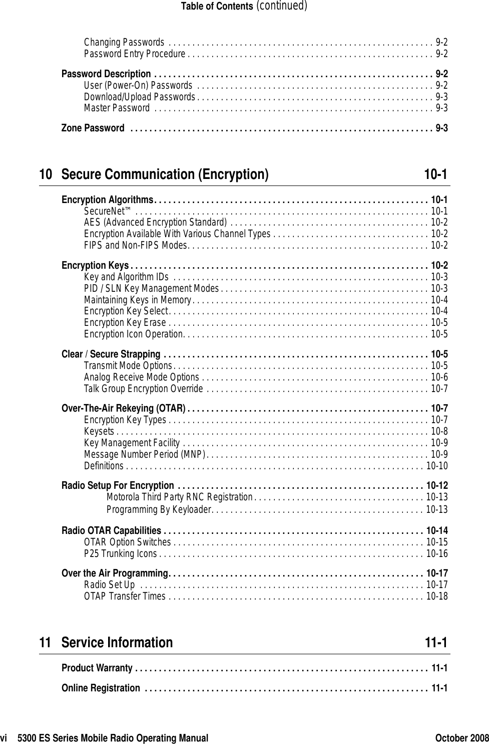 vi 5300 ES Series Mobile Radio Operating Manual October 2008Table of Contents (continued)Changing Passwords . . . . . . . . . . . . . . . . . . . . . . . . . . . . . . . . . . . . . . . . . . . . . . . . . . . . . . . . 9-2Password Entry Procedure. . . . . . . . . . . . . . . . . . . . . . . . . . . . . . . . . . . . . . . . . . . . . . . . . . . . 9-2Password Description . . . . . . . . . . . . . . . . . . . . . . . . . . . . . . . . . . . . . . . . . . . . . . . . . . . . . . . . . . . 9-2User (Power-On) Passwords . . . . . . . . . . . . . . . . . . . . . . . . . . . . . . . . . . . . . . . . . . . . . . . . . . 9-2Download/Upload Passwords. . . . . . . . . . . . . . . . . . . . . . . . . . . . . . . . . . . . . . . . . . . . . . . . . . 9-3Master Password . . . . . . . . . . . . . . . . . . . . . . . . . . . . . . . . . . . . . . . . . . . . . . . . . . . . . . . . . . . 9-3Zone Password  . . . . . . . . . . . . . . . . . . . . . . . . . . . . . . . . . . . . . . . . . . . . . . . . . . . . . . . . . . . . . . . . 9-310 Secure Communication (Encryption) 10-1Encryption Algorithms. . . . . . . . . . . . . . . . . . . . . . . . . . . . . . . . . . . . . . . . . . . . . . . . . . . . . . . . . . 10-1SecureNet™ . . . . . . . . . . . . . . . . . . . . . . . . . . . . . . . . . . . . . . . . . . . . . . . . . . . . . . . . . . . . . . 10-1AES (Advanced Encryption Standard) . . . . . . . . . . . . . . . . . . . . . . . . . . . . . . . . . . . . . . . . . . 10-2Encryption Available With Various Channel Types . . . . . . . . . . . . . . . . . . . . . . . . . . . . . . . . . 10-2FIPS and Non-FIPS Modes. . . . . . . . . . . . . . . . . . . . . . . . . . . . . . . . . . . . . . . . . . . . . . . . . . . 10-2Encryption Keys. . . . . . . . . . . . . . . . . . . . . . . . . . . . . . . . . . . . . . . . . . . . . . . . . . . . . . . . . . . . . . . 10-2Key and Algorithm IDs . . . . . . . . . . . . . . . . . . . . . . . . . . . . . . . . . . . . . . . . . . . . . . . . . . . . . . 10-3PID / SLN Key Management Modes. . . . . . . . . . . . . . . . . . . . . . . . . . . . . . . . . . . . . . . . . . . . 10-3Maintaining Keys in Memory. . . . . . . . . . . . . . . . . . . . . . . . . . . . . . . . . . . . . . . . . . . . . . . . . . 10-4Encryption Key Select. . . . . . . . . . . . . . . . . . . . . . . . . . . . . . . . . . . . . . . . . . . . . . . . . . . . . . . 10-4Encryption Key Erase . . . . . . . . . . . . . . . . . . . . . . . . . . . . . . . . . . . . . . . . . . . . . . . . . . . . . . . 10-5Encryption Icon Operation. . . . . . . . . . . . . . . . . . . . . . . . . . . . . . . . . . . . . . . . . . . . . . . . . . . . 10-5Clear / Secure Strapping . . . . . . . . . . . . . . . . . . . . . . . . . . . . . . . . . . . . . . . . . . . . . . . . . . . . . . . . 10-5Transmit Mode Options. . . . . . . . . . . . . . . . . . . . . . . . . . . . . . . . . . . . . . . . . . . . . . . . . . . . . . 10-5Analog Receive Mode Options . . . . . . . . . . . . . . . . . . . . . . . . . . . . . . . . . . . . . . . . . . . . . . . . 10-6Talk Group Encryption Override . . . . . . . . . . . . . . . . . . . . . . . . . . . . . . . . . . . . . . . . . . . . . . . 10-7Over-The-Air Rekeying (OTAR) . . . . . . . . . . . . . . . . . . . . . . . . . . . . . . . . . . . . . . . . . . . . . . . . . . . 10-7Encryption Key Types . . . . . . . . . . . . . . . . . . . . . . . . . . . . . . . . . . . . . . . . . . . . . . . . . . . . . . . 10-7Keysets. . . . . . . . . . . . . . . . . . . . . . . . . . . . . . . . . . . . . . . . . . . . . . . . . . . . . . . . . . . . . . . . . . 10-8Key Management Facility . . . . . . . . . . . . . . . . . . . . . . . . . . . . . . . . . . . . . . . . . . . . . . . . . . . . 10-9Message Number Period (MNP). . . . . . . . . . . . . . . . . . . . . . . . . . . . . . . . . . . . . . . . . . . . . . . 10-9Definitions. . . . . . . . . . . . . . . . . . . . . . . . . . . . . . . . . . . . . . . . . . . . . . . . . . . . . . . . . . . . . . . 10-10Radio Setup For Encryption . . . . . . . . . . . . . . . . . . . . . . . . . . . . . . . . . . . . . . . . . . . . . . . . . . . . 10-12Motorola Third Party RNC Registration. . . . . . . . . . . . . . . . . . . . . . . . . . . . . . . . . . . . 10-13Programming By Keyloader. . . . . . . . . . . . . . . . . . . . . . . . . . . . . . . . . . . . . . . . . . . . . 10-13Radio OTAR Capabilities . . . . . . . . . . . . . . . . . . . . . . . . . . . . . . . . . . . . . . . . . . . . . . . . . . . . . . . 10-14OTAR Option Switches . . . . . . . . . . . . . . . . . . . . . . . . . . . . . . . . . . . . . . . . . . . . . . . . . . . . . 10-15P25 Trunking Icons. . . . . . . . . . . . . . . . . . . . . . . . . . . . . . . . . . . . . . . . . . . . . . . . . . . . . . . . 10-16Over the Air Programming. . . . . . . . . . . . . . . . . . . . . . . . . . . . . . . . . . . . . . . . . . . . . . . . . . . . . . 10-17Radio Set Up  . . . . . . . . . . . . . . . . . . . . . . . . . . . . . . . . . . . . . . . . . . . . . . . . . . . . . . . . . . . . 10-17OTAP Transfer Times . . . . . . . . . . . . . . . . . . . . . . . . . . . . . . . . . . . . . . . . . . . . . . . . . . . . . . 10-1811 Service Information 11-1Product Warranty . . . . . . . . . . . . . . . . . . . . . . . . . . . . . . . . . . . . . . . . . . . . . . . . . . . . . . . . . . . . . . 11-1Online Registration  . . . . . . . . . . . . . . . . . . . . . . . . . . . . . . . . . . . . . . . . . . . . . . . . . . . . . . . . . . . . 11-1