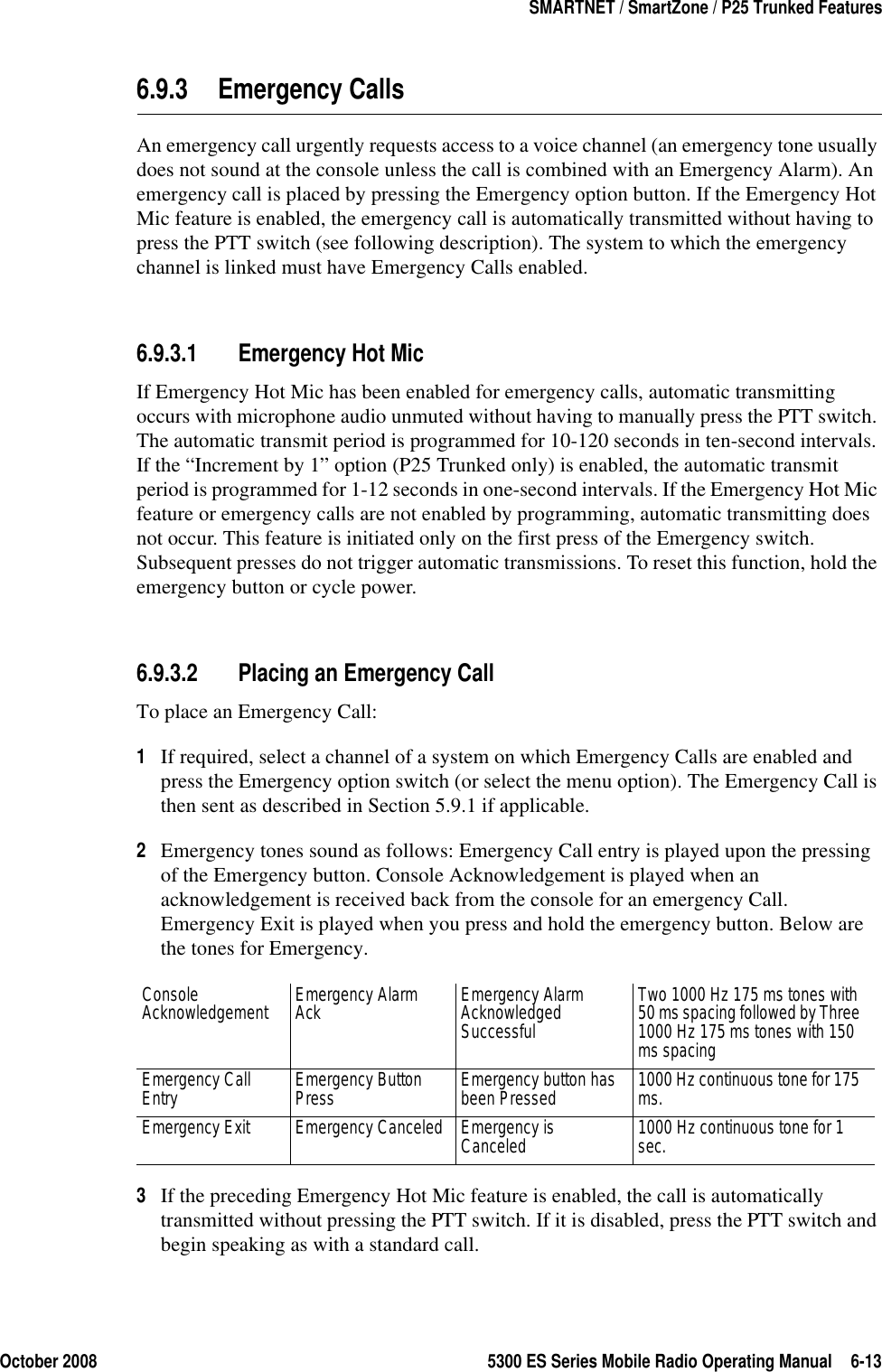 October 2008 5300 ES Series Mobile Radio Operating Manual 6-13SMARTNET / SmartZone / P25 Trunked Features6.9.3 Emergency CallsAn emergency call urgently requests access to a voice channel (an emergency tone usually does not sound at the console unless the call is combined with an Emergency Alarm). An emergency call is placed by pressing the Emergency option button. If the Emergency Hot Mic feature is enabled, the emergency call is automatically transmitted without having to press the PTT switch (see following description). The system to which the emergency channel is linked must have Emergency Calls enabled.6.9.3.1 Emergency Hot MicIf Emergency Hot Mic has been enabled for emergency calls, automatic transmitting occurs with microphone audio unmuted without having to manually press the PTT switch. The automatic transmit period is programmed for 10-120 seconds in ten-second intervals. If the “Increment by 1” option (P25 Trunked only) is enabled, the automatic transmit period is programmed for 1-12 seconds in one-second intervals. If the Emergency Hot Mic feature or emergency calls are not enabled by programming, automatic transmitting does not occur. This feature is initiated only on the first press of the Emergency switch. Subsequent presses do not trigger automatic transmissions. To reset this function, hold the emergency button or cycle power.6.9.3.2 Placing an Emergency CallTo place an Emergency Call:1If required, select a channel of a system on which Emergency Calls are enabled and press the Emergency option switch (or select the menu option). The Emergency Call is then sent as described in Section 5.9.1 if applicable.2Emergency tones sound as follows: Emergency Call entry is played upon the pressing of the Emergency button. Console Acknowledgement is played when an acknowledgement is received back from the console for an emergency Call. Emergency Exit is played when you press and hold the emergency button. Below are the tones for Emergency. 3If the preceding Emergency Hot Mic feature is enabled, the call is automatically transmitted without pressing the PTT switch. If it is disabled, press the PTT switch and begin speaking as with a standard call.Console Acknowledgement Emergency Alarm Ack Emergency Alarm Acknowledged SuccessfulTwo 1000 Hz 175 ms tones with 50 ms spacing followed by Three 1000 Hz 175 ms tones with 150 ms spacingEmergency Call Entry Emergency Button Press Emergency button has been Pressed 1000 Hz continuous tone for 175 ms.Emergency Exit Emergency Canceled Emergency is Canceled 1000 Hz continuous tone for 1 sec.