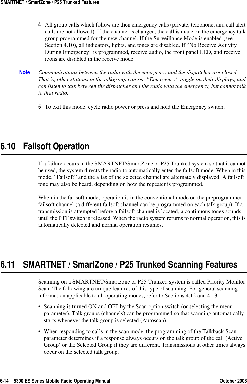 6-14 5300 ES Series Mobile Radio Operating Manual October 2008SMARTNET / SmartZone / P25 Trunked Features4All group calls which follow are then emergency calls (private, telephone, and call alert calls are not allowed). If the channel is changed, the call is made on the emergency talk group programmed for the new channel. If the Surveillance Mode is enabled (see Section 4.10), all indicators, lights, and tones are disabled. If “No Receive Activity During Emergency” is programmed, receive audio, the front panel LED, and receive icons are disabled in the receive mode.Note Communications between the radio with the emergency and the dispatcher are closed. That is, other stations in the talkgroup can see “Emergency” toggle on their displays, and can listen to talk between the dispatcher and the radio with the emergency, but cannot talk to that radio.5To exit this mode, cycle radio power or press and hold the Emergency switch.6.10 Failsoft OperationIf a failure occurs in the SMARTNET/SmartZone or P25 Trunked system so that it cannot be used, the system directs the radio to automatically enter the failsoft mode. When in this mode, “Failsoft” and the alias of the selected channel are alternately displayed. A failsoft tone may also be heard, depending on how the repeater is programmed.When in the failsoft mode, operation is in the conventional mode on the preprogrammed failsoft channel (a different failsoft channel can be programmed on each talk group). If a transmission is attempted before a failsoft channel is located, a continuous tones sounds until the PTT switch is released. When the radio system returns to normal operation, this is automatically detected and normal operation resumes.6.11 SMARTNET / SmartZone / P25 Trunked Scanning FeaturesScanning on a SMARTNET/Smartzone or P25 Trunked system is called Priority Monitor Scan. The following are unique features of this type of scanning. For general scanning information applicable to all operating modes, refer to Sections 4.12 and 4.13.• Scanning is turned ON and OFF by the Scan option switch (or selecting the menu parameter). Talk groups (channels) can be programmed so that scanning automatically starts whenever the talk group is selected (Autoscan).• When responding to calls in the scan mode, the programming of the Talkback Scan parameter determines if a response always occurs on the talk group of the call (Active Group) or the Selected Group if they are different. Transmissions at other times always occur on the selected talk group.