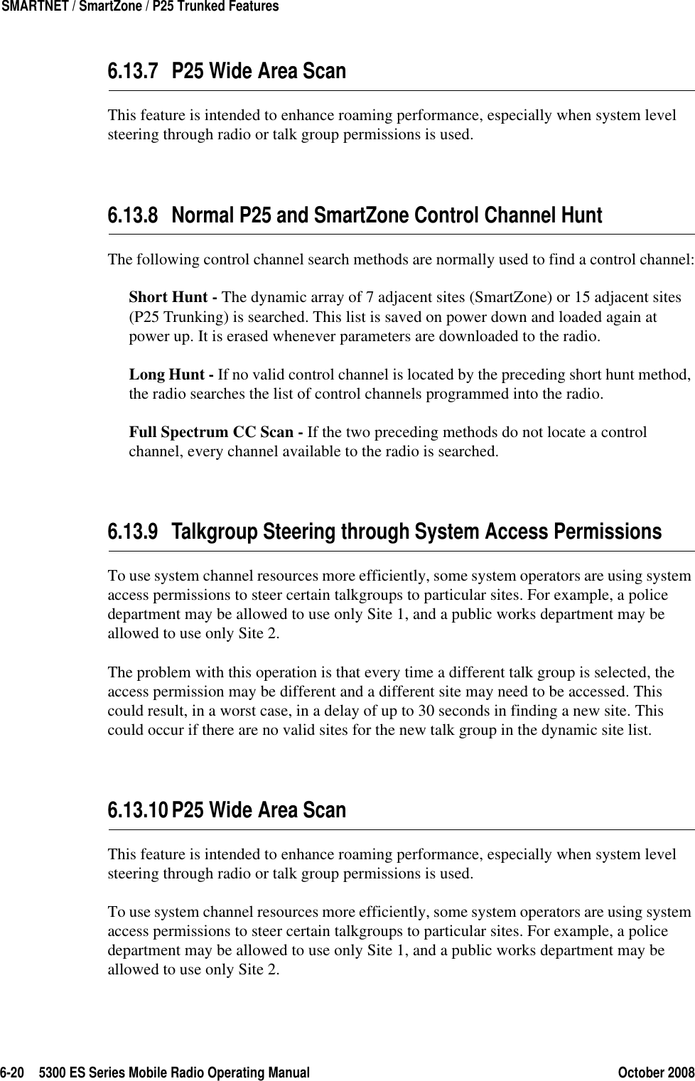 6-20 5300 ES Series Mobile Radio Operating Manual October 2008SMARTNET / SmartZone / P25 Trunked Features6.13.7 P25 Wide Area ScanThis feature is intended to enhance roaming performance, especially when system level steering through radio or talk group permissions is used.6.13.8 Normal P25 and SmartZone Control Channel HuntThe following control channel search methods are normally used to find a control channel:Short Hunt - The dynamic array of 7 adjacent sites (SmartZone) or 15 adjacent sites (P25 Trunking) is searched. This list is saved on power down and loaded again at power up. It is erased whenever parameters are downloaded to the radio.Long Hunt - If no valid control channel is located by the preceding short hunt method, the radio searches the list of control channels programmed into the radio.Full Spectrum CC Scan - If the two preceding methods do not locate a control channel, every channel available to the radio is searched.6.13.9 Talkgroup Steering through System Access PermissionsTo use system channel resources more efficiently, some system operators are using system access permissions to steer certain talkgroups to particular sites. For example, a police department may be allowed to use only Site 1, and a public works department may be allowed to use only Site 2.The problem with this operation is that every time a different talk group is selected, the access permission may be different and a different site may need to be accessed. This could result, in a worst case, in a delay of up to 30 seconds in finding a new site. This could occur if there are no valid sites for the new talk group in the dynamic site list.6.13.10P25 Wide Area ScanThis feature is intended to enhance roaming performance, especially when system level steering through radio or talk group permissions is used.To use system channel resources more efficiently, some system operators are using system access permissions to steer certain talkgroups to particular sites. For example, a police department may be allowed to use only Site 1, and a public works department may be allowed to use only Site 2.