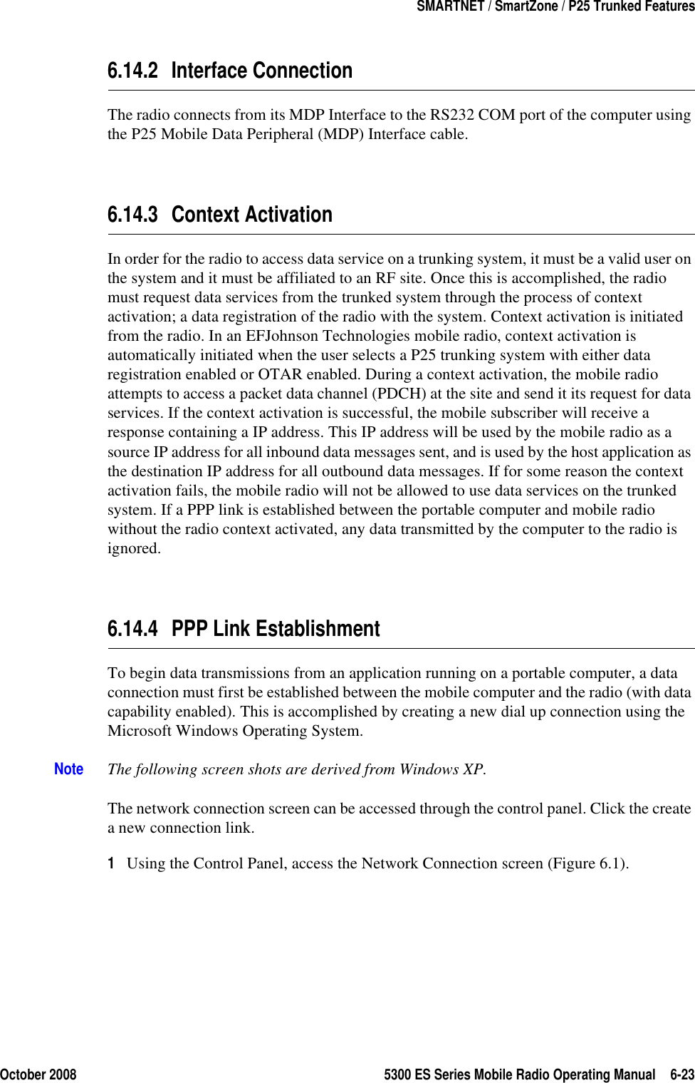 October 2008 5300 ES Series Mobile Radio Operating Manual 6-23SMARTNET / SmartZone / P25 Trunked Features6.14.2 Interface ConnectionThe radio connects from its MDP Interface to the RS232 COM port of the computer using the P25 Mobile Data Peripheral (MDP) Interface cable.6.14.3 Context ActivationIn order for the radio to access data service on a trunking system, it must be a valid user on the system and it must be affiliated to an RF site. Once this is accomplished, the radio must request data services from the trunked system through the process of context activation; a data registration of the radio with the system. Context activation is initiated from the radio. In an EFJohnson Technologies mobile radio, context activation is automatically initiated when the user selects a P25 trunking system with either data registration enabled or OTAR enabled. During a context activation, the mobile radio attempts to access a packet data channel (PDCH) at the site and send it its request for data services. If the context activation is successful, the mobile subscriber will receive a response containing a IP address. This IP address will be used by the mobile radio as a source IP address for all inbound data messages sent, and is used by the host application as the destination IP address for all outbound data messages. If for some reason the context activation fails, the mobile radio will not be allowed to use data services on the trunked system. If a PPP link is established between the portable computer and mobile radio without the radio context activated, any data transmitted by the computer to the radio is ignored.6.14.4 PPP Link EstablishmentTo begin data transmissions from an application running on a portable computer, a data connection must first be established between the mobile computer and the radio (with data capability enabled). This is accomplished by creating a new dial up connection using the Microsoft Windows Operating System. Note The following screen shots are derived from Windows XP. The network connection screen can be accessed through the control panel. Click the create a new connection link. 1Using the Control Panel, access the Network Connection screen (Figure 6.1).