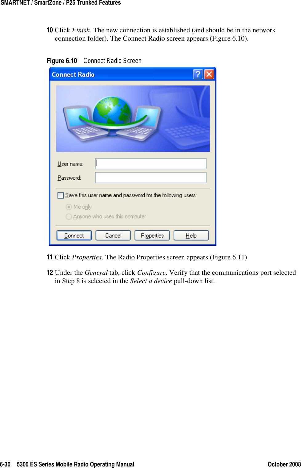 6-30 5300 ES Series Mobile Radio Operating Manual October 2008SMARTNET / SmartZone / P25 Trunked Features10 Click Finish. The new connection is established (and should be in the network connection folder). The Connect Radio screen appears (Figure 6.10).Figure 6.10 Connect Radio Screen11 Click Properties. The Radio Properties screen appears (Figure 6.11).12 Under the General tab, click Configure. Verify that the communications port selected in Step 8 is selected in the Select a device pull-down list.