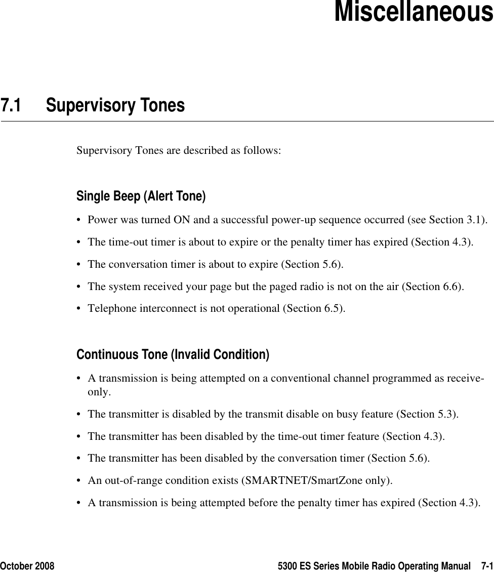 October 2008 5300 ES Series Mobile Radio Operating Manual 7-1SECTION7Section 7Miscellaneous7.1 Supervisory Tones Supervisory Tones are described as follows:Single Beep (Alert Tone)• Power was turned ON and a successful power-up sequence occurred (see Section 3.1).• The time-out timer is about to expire or the penalty timer has expired (Section 4.3).• The conversation timer is about to expire (Section 5.6).• The system received your page but the paged radio is not on the air (Section 6.6).• Telephone interconnect is not operational (Section 6.5).Continuous Tone (Invalid Condition)• A transmission is being attempted on a conventional channel programmed as receive-only.• The transmitter is disabled by the transmit disable on busy feature (Section 5.3).• The transmitter has been disabled by the time-out timer feature (Section 4.3).• The transmitter has been disabled by the conversation timer (Section 5.6).• An out-of-range condition exists (SMARTNET/SmartZone only).• A transmission is being attempted before the penalty timer has expired (Section 4.3).