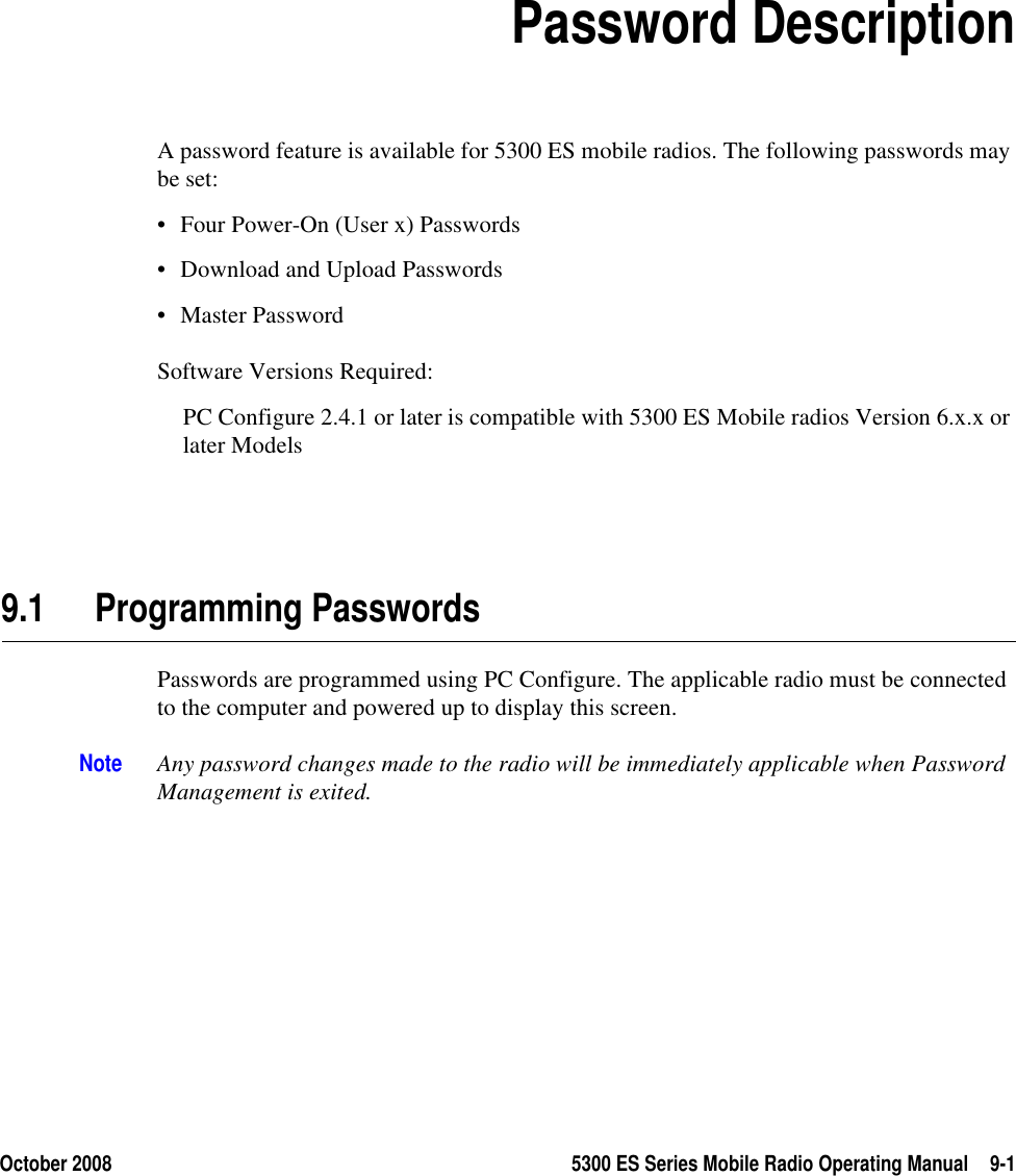 October 2008 5300 ES Series Mobile Radio Operating Manual 9-1SECTION9Section 9Password DescriptionA password feature is available for 5300 ES mobile radios. The following passwords may be set: • Four Power-On (User x) Passwords • Download and Upload Passwords• Master PasswordSoftware Versions Required:PC Configure 2.4.1 or later is compatible with 5300 ES Mobile radios Version 6.x.x or later Models9.1 Programming PasswordsPasswords are programmed using PC Configure. The applicable radio must be connected to the computer and powered up to display this screen.Note Any password changes made to the radio will be immediately applicable when Password Management is exited.