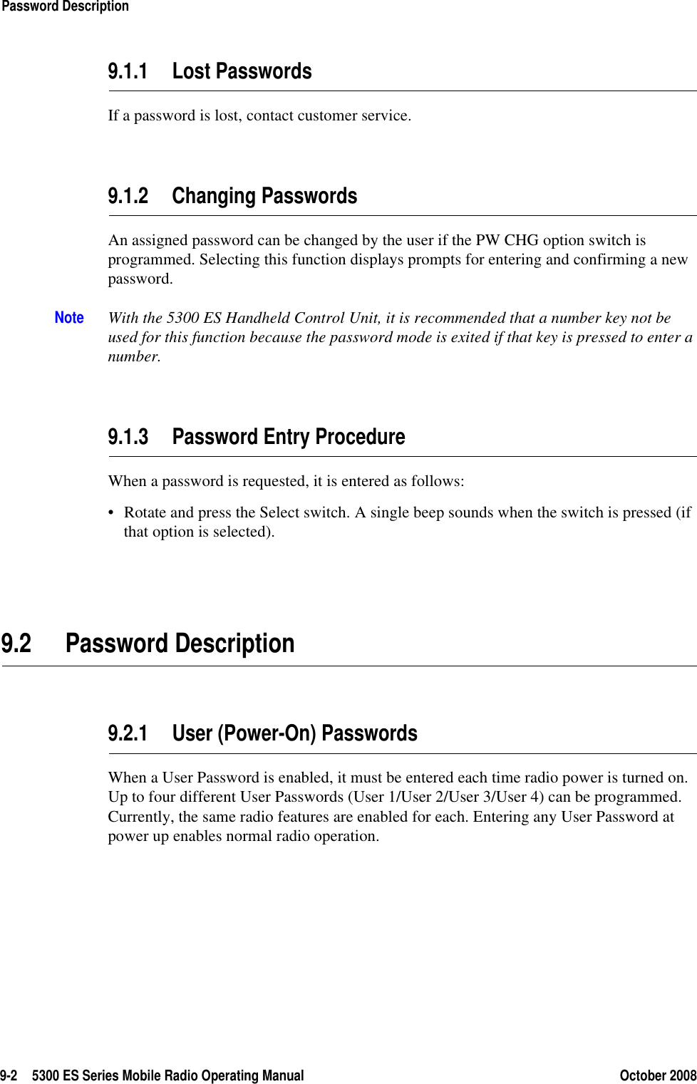 9-2 5300 ES Series Mobile Radio Operating Manual October 2008Password Description9.1.1 Lost PasswordsIf a password is lost, contact customer service.9.1.2 Changing PasswordsAn assigned password can be changed by the user if the PW CHG option switch is programmed. Selecting this function displays prompts for entering and confirming a new password.Note With the 5300 ES Handheld Control Unit, it is recommended that a number key not be used for this function because the password mode is exited if that key is pressed to enter a number.9.1.3 Password Entry ProcedureWhen a password is requested, it is entered as follows:• Rotate and press the Select switch. A single beep sounds when the switch is pressed (if that option is selected). 9.2 Password Description9.2.1 User (Power-On) PasswordsWhen a User Password is enabled, it must be entered each time radio power is turned on. Up to four different User Passwords (User 1/User 2/User 3/User 4) can be programmed. Currently, the same radio features are enabled for each. Entering any User Password at power up enables normal radio operation.