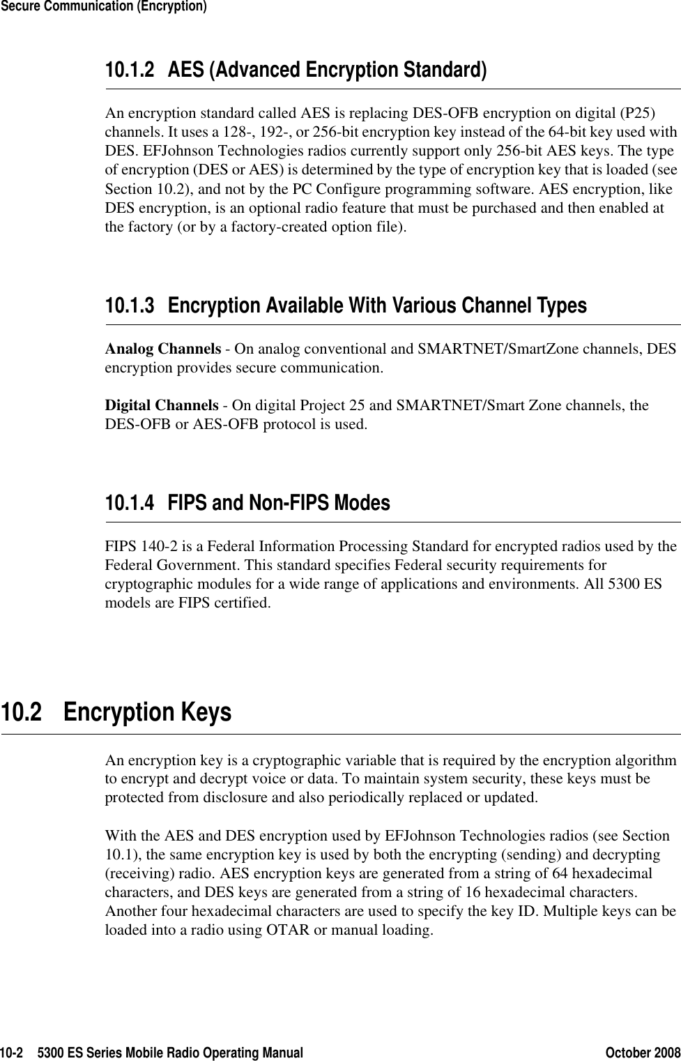 10-2 5300 ES Series Mobile Radio Operating Manual October 2008Secure Communication (Encryption)10.1.2 AES (Advanced Encryption Standard)An encryption standard called AES is replacing DES-OFB encryption on digital (P25) channels. It uses a 128-, 192-, or 256-bit encryption key instead of the 64-bit key used with DES. EFJohnson Technologies radios currently support only 256-bit AES keys. The type of encryption (DES or AES) is determined by the type of encryption key that is loaded (see Section 10.2), and not by the PC Configure programming software. AES encryption, like DES encryption, is an optional radio feature that must be purchased and then enabled at the factory (or by a factory-created option file).10.1.3 Encryption Available With Various Channel TypesAnalog Channels - On analog conventional and SMARTNET/SmartZone channels, DES encryption provides secure communication.Digital Channels - On digital Project 25 and SMARTNET/Smart Zone channels, the DES-OFB or AES-OFB protocol is used.10.1.4 FIPS and Non-FIPS ModesFIPS 140-2 is a Federal Information Processing Standard for encrypted radios used by the Federal Government. This standard specifies Federal security requirements for cryptographic modules for a wide range of applications and environments. All 5300 ES models are FIPS certified.10.2 Encryption KeysAn encryption key is a cryptographic variable that is required by the encryption algorithm to encrypt and decrypt voice or data. To maintain system security, these keys must be protected from disclosure and also periodically replaced or updated.With the AES and DES encryption used by EFJohnson Technologies radios (see Section 10.1), the same encryption key is used by both the encrypting (sending) and decrypting (receiving) radio. AES encryption keys are generated from a string of 64 hexadecimal characters, and DES keys are generated from a string of 16 hexadecimal characters. Another four hexadecimal characters are used to specify the key ID. Multiple keys can be loaded into a radio using OTAR or manual loading.
