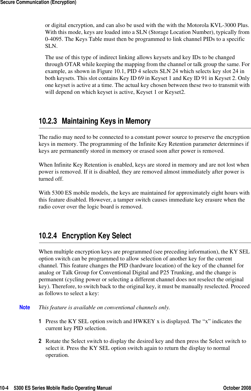 10-4 5300 ES Series Mobile Radio Operating Manual October 2008Secure Communication (Encryption)or digital encryption, and can also be used with the with the Motorola KVL-3000 Plus. With this mode, keys are loaded into a SLN (Storage Location Number), typically from 0-4095. The Keys Table must then be programmed to link channel PIDs to a specific SLN.The use of this type of indirect linking allows keysets and key IDs to be changed through OTAR while keeping the mapping from the channel or talk group the same. For example, as shown in Figure 10.1, PID 4 selects SLN 24 which selects key slot 24 in both keysets. This slot contains Key ID 69 in Keyset 1 and Key ID 91 in Keyset 2. Only one keyset is active at a time. The actual key chosen between these two to transmit with will depend on which keyset is active, Keyset 1 or Keyset2.10.2.3 Maintaining Keys in MemoryThe radio may need to be connected to a constant power source to preserve the encryption keys in memory. The programming of the Infinite Key Retention parameter determines if keys are permanently stored in memory or erased soon after power is removed.When Infinite Key Retention is enabled, keys are stored in memory and are not lost when power is removed. If it is disabled, they are removed almost immediately after power is turned off.With 5300 ES mobile models, the keys are maintained for approximately eight hours with this feature disabled. However, a tamper switch causes immediate key erasure when the radio cover over the logic board is removed.10.2.4 Encryption Key SelectWhen multiple encryption keys are programmed (see preceding information), the KY SEL option switch can be programmed to allow selection of another key for the current channel. This feature changes the PID (hardware location) of the key of the channel for analog or Talk Group for Conventional Digital and P25 Trunking, and the change is permanent (cycling power or selecting a different channel does not reselect the original key). Therefore, to switch back to the original key, it must be manually reselected. Proceed as follows to select a key:Note This feature is available on conventional channels only.1Press the KY SEL option switch and HWKEY x is displayed. The “x” indicates the current key PID selection.2Rotate the Select switch to display the desired key and then press the Select switch to select it. Press the KY SEL option switch again to return the display to normal operation.