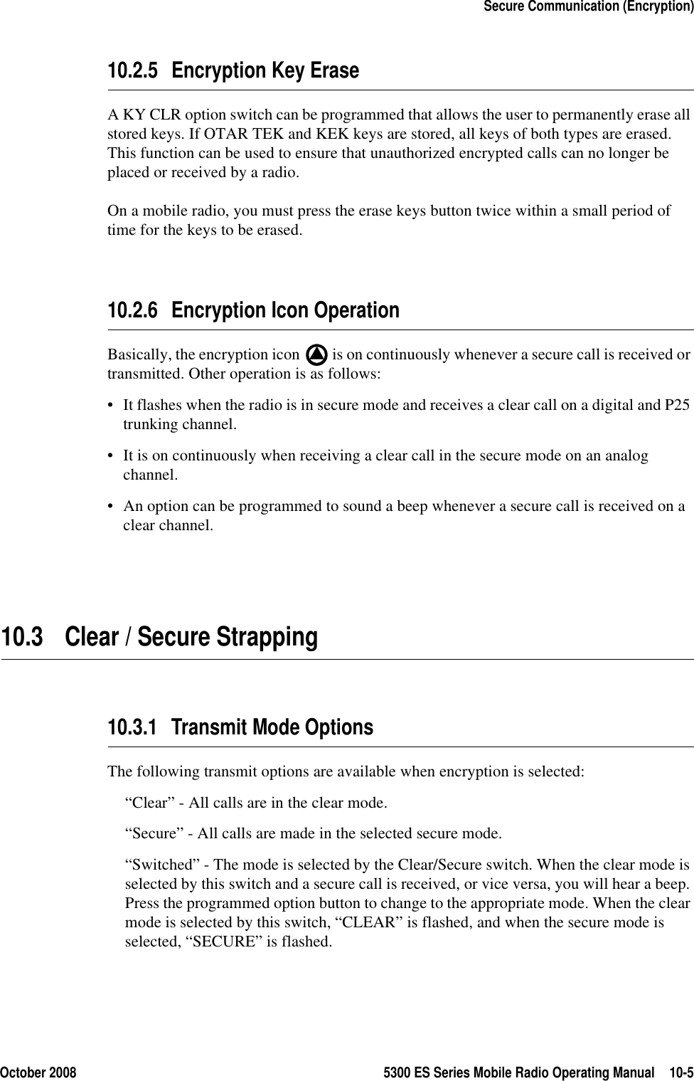October 2008 5300 ES Series Mobile Radio Operating Manual 10-5Secure Communication (Encryption)10.2.5 Encryption Key EraseA KY CLR option switch can be programmed that allows the user to permanently erase all stored keys. If OTAR TEK and KEK keys are stored, all keys of both types are erased. This function can be used to ensure that unauthorized encrypted calls can no longer be placed or received by a radio.On a mobile radio, you must press the erase keys button twice within a small period of time for the keys to be erased.10.2.6 Encryption Icon OperationBasically, the encryption icon   is on continuously whenever a secure call is received or transmitted. Other operation is as follows:• It flashes when the radio is in secure mode and receives a clear call on a digital and P25 trunking channel.• It is on continuously when receiving a clear call in the secure mode on an analog channel.• An option can be programmed to sound a beep whenever a secure call is received on a clear channel.10.3 Clear / Secure Strapping10.3.1 Transmit Mode OptionsThe following transmit options are available when encryption is selected:“Clear” - All calls are in the clear mode.“Secure” - All calls are made in the selected secure mode.“Switched” - The mode is selected by the Clear/Secure switch. When the clear mode is selected by this switch and a secure call is received, or vice versa, you will hear a beep. Press the programmed option button to change to the appropriate mode. When the clear mode is selected by this switch, “CLEAR” is flashed, and when the secure mode is selected, “SECURE” is flashed.