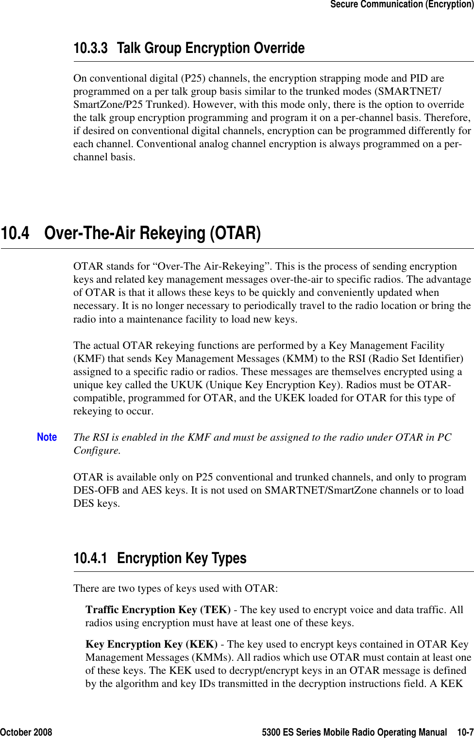 October 2008 5300 ES Series Mobile Radio Operating Manual 10-7Secure Communication (Encryption)10.3.3 Talk Group Encryption OverrideOn conventional digital (P25) channels, the encryption strapping mode and PID are programmed on a per talk group basis similar to the trunked modes (SMARTNET/SmartZone/P25 Trunked). However, with this mode only, there is the option to override the talk group encryption programming and program it on a per-channel basis. Therefore, if desired on conventional digital channels, encryption can be programmed differently for each channel. Conventional analog channel encryption is always programmed on a per-channel basis.10.4 Over-The-Air Rekeying (OTAR)OTAR stands for “Over-The Air-Rekeying”. This is the process of sending encryption keys and related key management messages over-the-air to specific radios. The advantage of OTAR is that it allows these keys to be quickly and conveniently updated when necessary. It is no longer necessary to periodically travel to the radio location or bring the radio into a maintenance facility to load new keys.The actual OTAR rekeying functions are performed by a Key Management Facility (KMF) that sends Key Management Messages (KMM) to the RSI (Radio Set Identifier) assigned to a specific radio or radios. These messages are themselves encrypted using a unique key called the UKUK (Unique Key Encryption Key). Radios must be OTAR-compatible, programmed for OTAR, and the UKEK loaded for OTAR for this type of rekeying to occur.Note The RSI is enabled in the KMF and must be assigned to the radio under OTAR in PC Configure.OTAR is available only on P25 conventional and trunked channels, and only to program DES-OFB and AES keys. It is not used on SMARTNET/SmartZone channels or to load DES keys.10.4.1 Encryption Key TypesThere are two types of keys used with OTAR:Traffic Encryption Key (TEK) - The key used to encrypt voice and data traffic. All radios using encryption must have at least one of these keys.Key Encryption Key (KEK) - The key used to encrypt keys contained in OTAR Key Management Messages (KMMs). All radios which use OTAR must contain at least one of these keys. The KEK used to decrypt/encrypt keys in an OTAR message is defined by the algorithm and key IDs transmitted in the decryption instructions field. A KEK 
