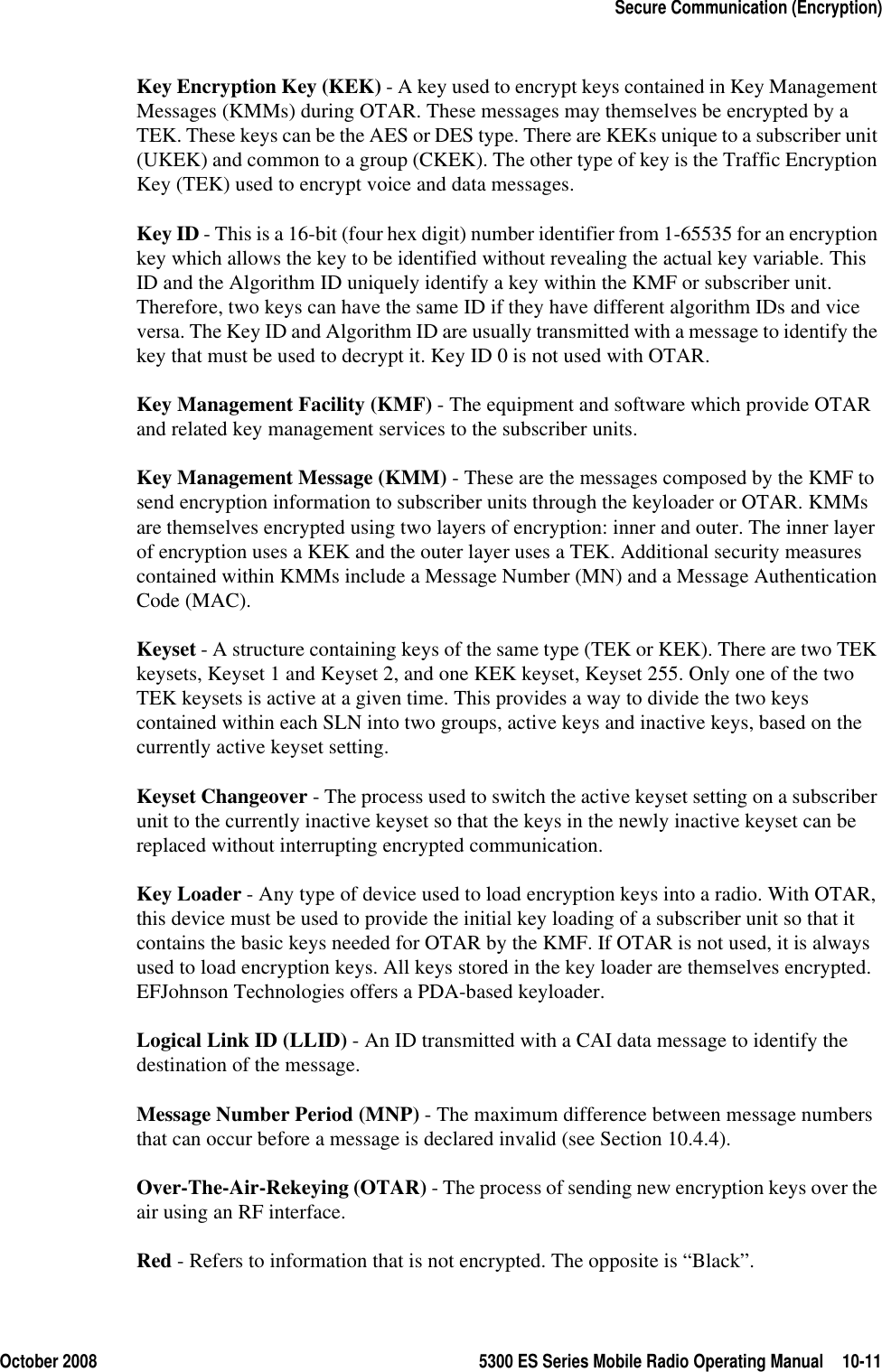 October 2008 5300 ES Series Mobile Radio Operating Manual 10-11Secure Communication (Encryption)Key Encryption Key (KEK) - A key used to encrypt keys contained in Key Management Messages (KMMs) during OTAR. These messages may themselves be encrypted by a TEK. These keys can be the AES or DES type. There are KEKs unique to a subscriber unit (UKEK) and common to a group (CKEK). The other type of key is the Traffic Encryption Key (TEK) used to encrypt voice and data messages.Key ID - This is a 16-bit (four hex digit) number identifier from 1-65535 for an encryption key which allows the key to be identified without revealing the actual key variable. This ID and the Algorithm ID uniquely identify a key within the KMF or subscriber unit. Therefore, two keys can have the same ID if they have different algorithm IDs and vice versa. The Key ID and Algorithm ID are usually transmitted with a message to identify the key that must be used to decrypt it. Key ID 0 is not used with OTAR.Key Management Facility (KMF) - The equipment and software which provide OTAR and related key management services to the subscriber units.Key Management Message (KMM) - These are the messages composed by the KMF to send encryption information to subscriber units through the keyloader or OTAR. KMMs are themselves encrypted using two layers of encryption: inner and outer. The inner layer of encryption uses a KEK and the outer layer uses a TEK. Additional security measures contained within KMMs include a Message Number (MN) and a Message Authentication Code (MAC).Keyset - A structure containing keys of the same type (TEK or KEK). There are two TEK keysets, Keyset 1 and Keyset 2, and one KEK keyset, Keyset 255. Only one of the two TEK keysets is active at a given time. This provides a way to divide the two keys contained within each SLN into two groups, active keys and inactive keys, based on the currently active keyset setting.Keyset Changeover - The process used to switch the active keyset setting on a subscriber unit to the currently inactive keyset so that the keys in the newly inactive keyset can be replaced without interrupting encrypted communication.Key Loader - Any type of device used to load encryption keys into a radio. With OTAR, this device must be used to provide the initial key loading of a subscriber unit so that it contains the basic keys needed for OTAR by the KMF. If OTAR is not used, it is always used to load encryption keys. All keys stored in the key loader are themselves encrypted. EFJohnson Technologies offers a PDA-based keyloader.Logical Link ID (LLID) - An ID transmitted with a CAI data message to identify the destination of the message. Message Number Period (MNP) - The maximum difference between message numbers that can occur before a message is declared invalid (see Section 10.4.4).Over-The-Air-Rekeying (OTAR) - The process of sending new encryption keys over the air using an RF interface.Red - Refers to information that is not encrypted. The opposite is “Black”.