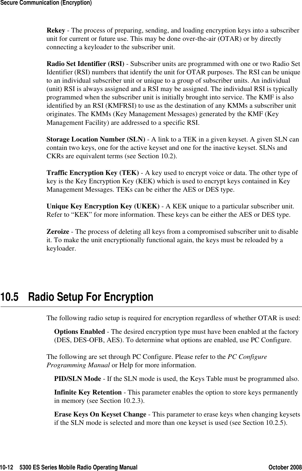10-12 5300 ES Series Mobile Radio Operating Manual October 2008Secure Communication (Encryption)Rekey - The process of preparing, sending, and loading encryption keys into a subscriber unit for current or future use. This may be done over-the-air (OTAR) or by directly connecting a keyloader to the subscriber unit.Radio Set Identifier (RSI) - Subscriber units are programmed with one or two Radio Set Identifier (RSI) numbers that identify the unit for OTAR purposes. The RSI can be unique to an individual subscriber unit or unique to a group of subscriber units. An individual (unit) RSI is always assigned and a RSI may be assigned. The individual RSI is typically programmed when the subscriber unit is initially brought into service. The KMF is also identified by an RSI (KMFRSI) to use as the destination of any KMMs a subscriber unit originates. The KMMs (Key Management Messages) generated by the KMF (Key Management Facility) are addressed to a specific RSI. Storage Location Number (SLN) - A link to a TEK in a given keyset. A given SLN can contain two keys, one for the active keyset and one for the inactive keyset. SLNs and CKRs are equivalent terms (see Section 10.2).Traffic Encryption Key (TEK) - A key used to encrypt voice or data. The other type of key is the Key Encryption Key (KEK) which is used to encrypt keys contained in Key Management Messages. TEKs can be either the AES or DES type.Unique Key Encryption Key (UKEK) - A KEK unique to a particular subscriber unit. Refer to “KEK” for more information. These keys can be either the AES or DES type.Zeroize - The process of deleting all keys from a compromised subscriber unit to disable it. To make the unit encryptionally functional again, the keys must be reloaded by a keyloader.10.5 Radio Setup For EncryptionThe following radio setup is required for encryption regardless of whether OTAR is used:Options Enabled - The desired encryption type must have been enabled at the factory (DES, DES-OFB, AES). To determine what options are enabled, use PC Configure.The following are set through PC Configure. Please refer to the PC Configure Programming Manual or Help for more information.PID/SLN Mode - If the SLN mode is used, the Keys Table must be programmed also.Infinite Key Retention - This parameter enables the option to store keys permanently in memory (see Section 10.2.3).Erase Keys On Keyset Change - This parameter to erase keys when changing keysets if the SLN mode is selected and more than one keyset is used (see Section 10.2.5).