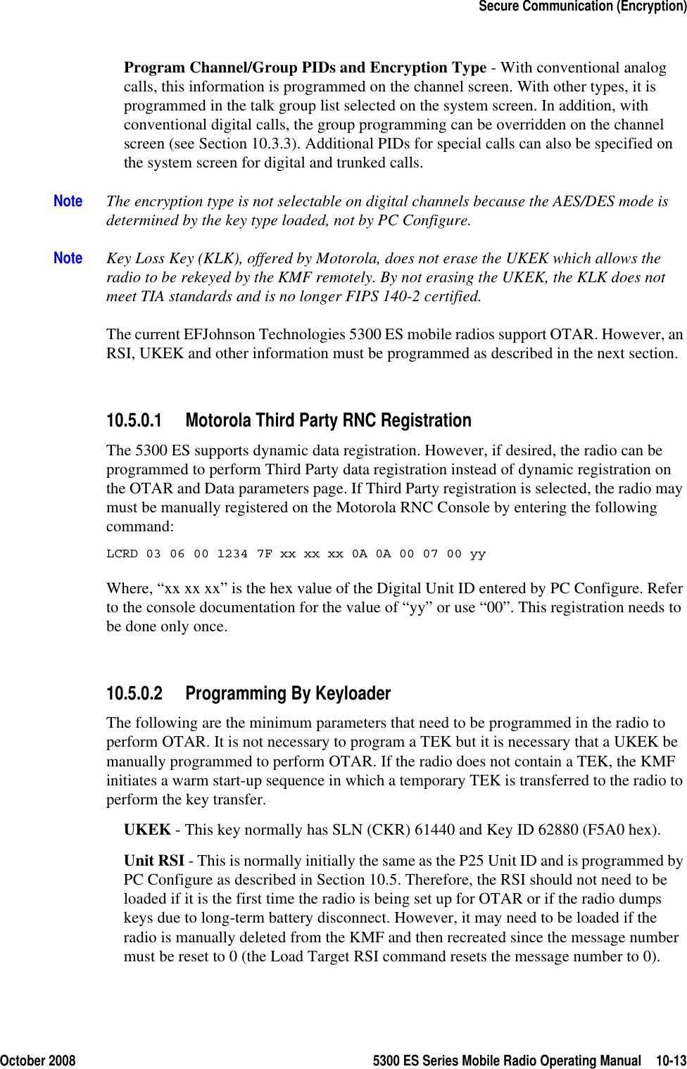 October 2008 5300 ES Series Mobile Radio Operating Manual 10-13Secure Communication (Encryption)Program Channel/Group PIDs and Encryption Type - With conventional analog calls, this information is programmed on the channel screen. With other types, it is programmed in the talk group list selected on the system screen. In addition, with conventional digital calls, the group programming can be overridden on the channel screen (see Section 10.3.3). Additional PIDs for special calls can also be specified on the system screen for digital and trunked calls.Note The encryption type is not selectable on digital channels because the AES/DES mode is determined by the key type loaded, not by PC Configure.Note Key Loss Key (KLK), offered by Motorola, does not erase the UKEK which allows the radio to be rekeyed by the KMF remotely. By not erasing the UKEK, the KLK does not meet TIA standards and is no longer FIPS 140-2 certified.The current EFJohnson Technologies 5300 ES mobile radios support OTAR. However, an RSI, UKEK and other information must be programmed as described in the next section.10.5.0.1 Motorola Third Party RNC RegistrationThe 5300 ES supports dynamic data registration. However, if desired, the radio can be programmed to perform Third Party data registration instead of dynamic registration on the OTAR and Data parameters page. If Third Party registration is selected, the radio may must be manually registered on the Motorola RNC Console by entering the following command:LCRD 03 06 00 1234 7F xx xx xx 0A 0A 00 07 00 yyWhere, “xx xx xx” is the hex value of the Digital Unit ID entered by PC Configure. Refer to the console documentation for the value of “yy” or use “00”. This registration needs to be done only once.10.5.0.2 Programming By KeyloaderThe following are the minimum parameters that need to be programmed in the radio to perform OTAR. It is not necessary to program a TEK but it is necessary that a UKEK be manually programmed to perform OTAR. If the radio does not contain a TEK, the KMF initiates a warm start-up sequence in which a temporary TEK is transferred to the radio to perform the key transfer.UKEK - This key normally has SLN (CKR) 61440 and Key ID 62880 (F5A0 hex). Unit RSI - This is normally initially the same as the P25 Unit ID and is programmed by PC Configure as described in Section 10.5. Therefore, the RSI should not need to be loaded if it is the first time the radio is being set up for OTAR or if the radio dumps keys due to long-term battery disconnect. However, it may need to be loaded if the radio is manually deleted from the KMF and then recreated since the message number must be reset to 0 (the Load Target RSI command resets the message number to 0).