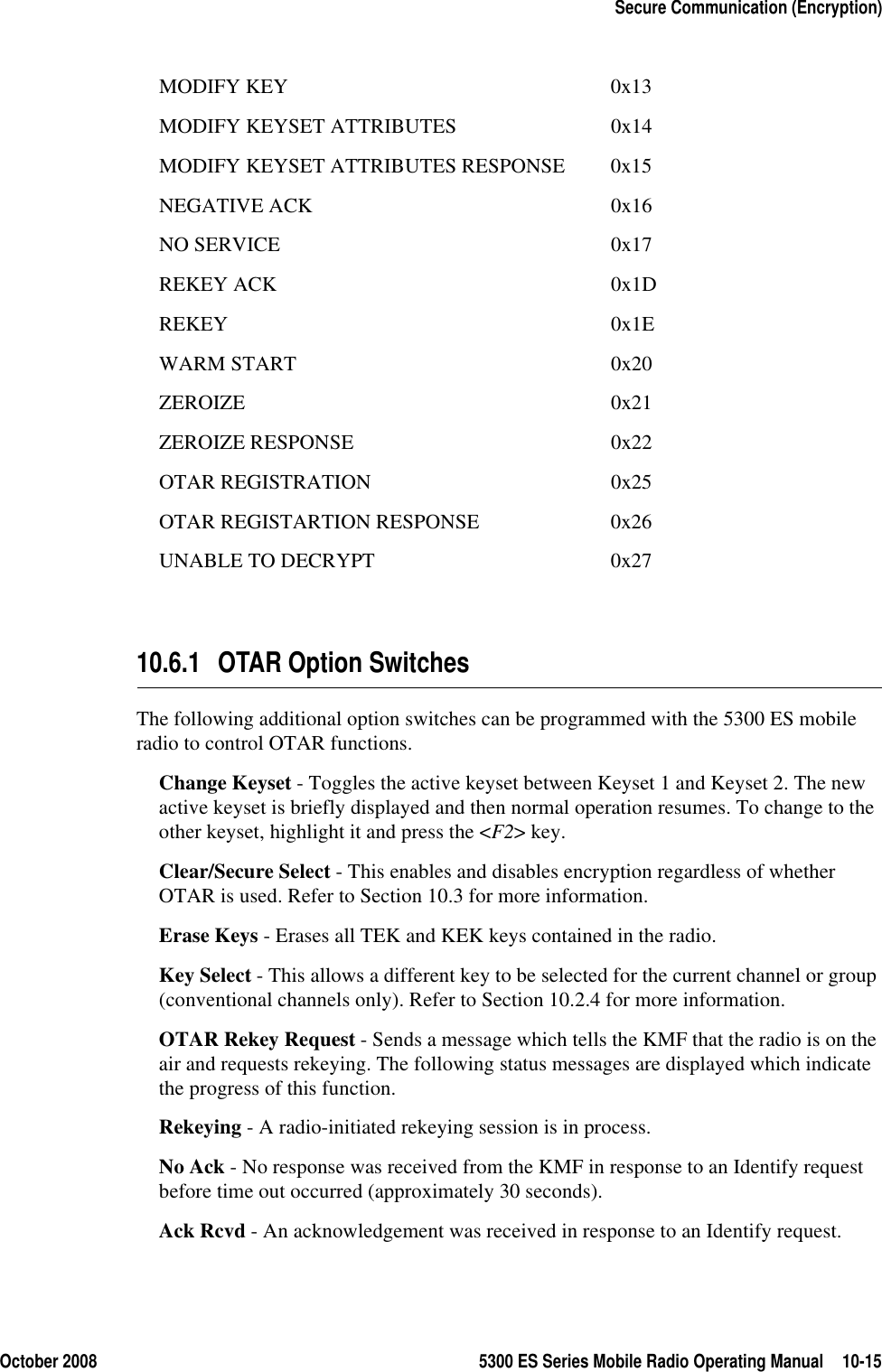 October 2008 5300 ES Series Mobile Radio Operating Manual 10-15Secure Communication (Encryption)MODIFY KEY 0x13MODIFY KEYSET ATTRIBUTES 0x14MODIFY KEYSET ATTRIBUTES RESPONSE 0x15NEGATIVE ACK 0x16NO SERVICE 0x17REKEY ACK 0x1DREKEY 0x1EWARM START 0x20ZEROIZE 0x21ZEROIZE RESPONSE 0x22OTAR REGISTRATION 0x25OTAR REGISTARTION RESPONSE 0x26UNABLE TO DECRYPT 0x2710.6.1 OTAR Option SwitchesThe following additional option switches can be programmed with the 5300 ES mobile radio to control OTAR functions.Change Keyset - Toggles the active keyset between Keyset 1 and Keyset 2. The new active keyset is briefly displayed and then normal operation resumes. To change to the other keyset, highlight it and press the &lt;F2&gt; key.Clear/Secure Select - This enables and disables encryption regardless of whether OTAR is used. Refer to Section 10.3 for more information.Erase Keys - Erases all TEK and KEK keys contained in the radio.Key Select - This allows a different key to be selected for the current channel or group (conventional channels only). Refer to Section 10.2.4 for more information.OTAR Rekey Request - Sends a message which tells the KMF that the radio is on the air and requests rekeying. The following status messages are displayed which indicate the progress of this function.Rekeying - A radio-initiated rekeying session is in process.No Ack - No response was received from the KMF in response to an Identify request before time out occurred (approximately 30 seconds).Ack Rcvd - An acknowledgement was received in response to an Identify request.