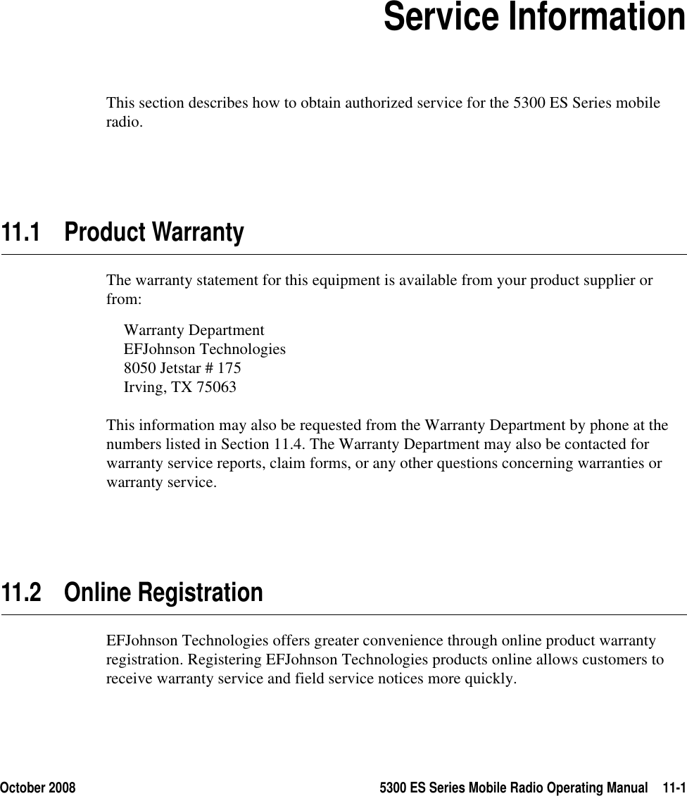 October 2008 5300 ES Series Mobile Radio Operating Manual 11-1SECTION11Section11Service InformationThis section describes how to obtain authorized service for the 5300 ES Series mobile radio.11.1 Product WarrantyThe warranty statement for this equipment is available from your product supplier or from:Warranty DepartmentEFJohnson Technologies8050 Jetstar # 175Irving, TX 75063This information may also be requested from the Warranty Department by phone at the numbers listed in Section 11.4. The Warranty Department may also be contacted for warranty service reports, claim forms, or any other questions concerning warranties or warranty service.11.2 Online RegistrationEFJohnson Technologies offers greater convenience through online product warranty registration. Registering EFJohnson Technologies products online allows customers to receive warranty service and field service notices more quickly.