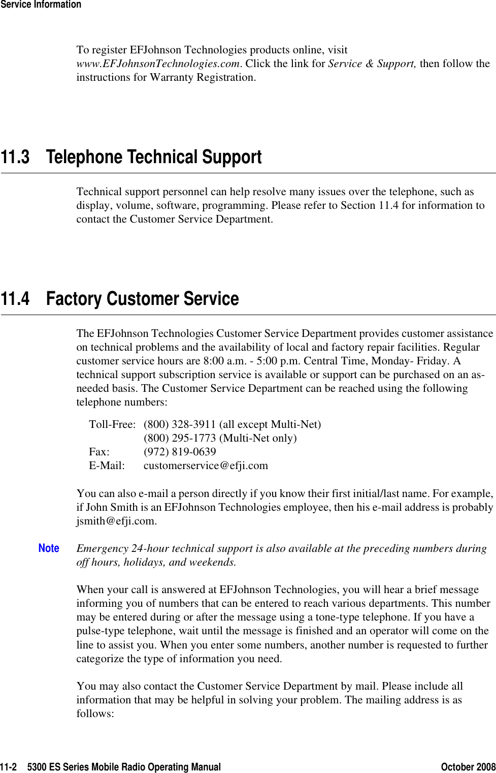11-2 5300 ES Series Mobile Radio Operating Manual October 2008Service InformationTo register EFJohnson Technologies products online, visit www.EFJohnsonTechnologies.com. Click the link for Service &amp; Support, then follow the instructions for Warranty Registration.11.3 Telephone Technical SupportTechnical support personnel can help resolve many issues over the telephone, such as display, volume, software, programming. Please refer to Section 11.4 for information to contact the Customer Service Department.11.4 Factory Customer ServiceThe EFJohnson Technologies Customer Service Department provides customer assistance on technical problems and the availability of local and factory repair facilities. Regular customer service hours are 8:00 a.m. - 5:00 p.m. Central Time, Monday- Friday. A technical support subscription service is available or support can be purchased on an as-needed basis. The Customer Service Department can be reached using the following telephone numbers:Toll-Free: (800) 328-3911 (all except Multi-Net)(800) 295-1773 (Multi-Net only)Fax: (972) 819-0639E-Mail: customerservice@efji.comYou can also e-mail a person directly if you know their first initial/last name. For example, if John Smith is an EFJohnson Technologies employee, then his e-mail address is probably jsmith@efji.com.Note Emergency 24-hour technical support is also available at the preceding numbers during off hours, holidays, and weekends.When your call is answered at EFJohnson Technologies, you will hear a brief message informing you of numbers that can be entered to reach various departments. This number may be entered during or after the message using a tone-type telephone. If you have a pulse-type telephone, wait until the message is finished and an operator will come on the line to assist you. When you enter some numbers, another number is requested to further categorize the type of information you need.You may also contact the Customer Service Department by mail. Please include all information that may be helpful in solving your problem. The mailing address is as follows: