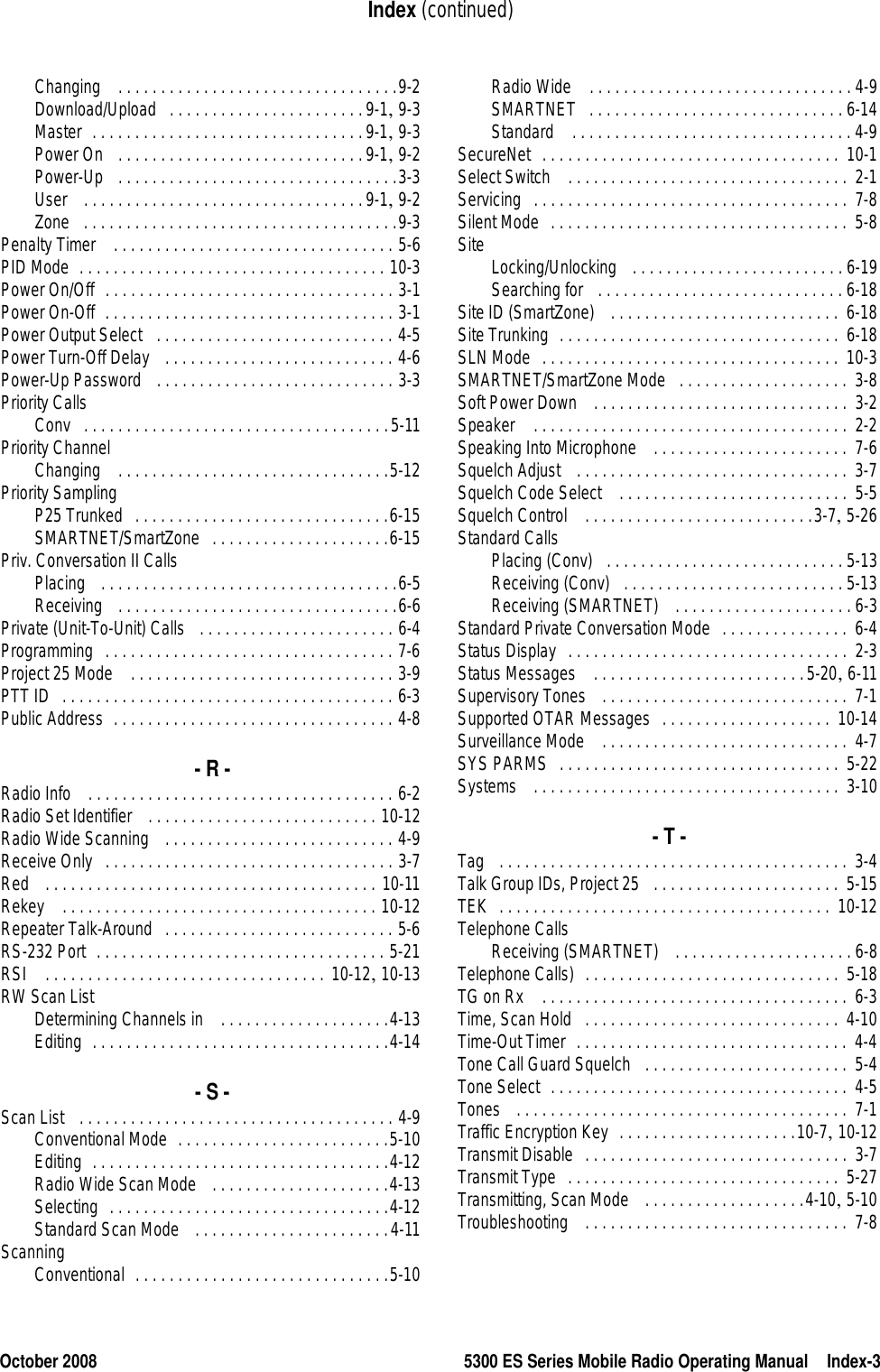 October 2008 5300 ES Series Mobile Radio Operating Manual Index-3Index (continued)Changing  . . . . . . . . . . . . . . . . . . . . . . . . . . . . . . . . .9-2Download/Upload . . . . . . . . . . . . . . . . . . . . . . .9-1, 9-3Master . . . . . . . . . . . . . . . . . . . . . . . . . . . . . . . .9-1, 9-3Power On  . . . . . . . . . . . . . . . . . . . . . . . . . . . . .9-1, 9-2Power-Up  . . . . . . . . . . . . . . . . . . . . . . . . . . . . . . . . .3-3User  . . . . . . . . . . . . . . . . . . . . . . . . . . . . . . . . .9-1, 9-2Zone . . . . . . . . . . . . . . . . . . . . . . . . . . . . . . . . . . . . .9-3Penalty Timer  . . . . . . . . . . . . . . . . . . . . . . . . . . . . . . . . . 5-6PID Mode . . . . . . . . . . . . . . . . . . . . . . . . . . . . . . . . . . . . 10-3Power On/Off . . . . . . . . . . . . . . . . . . . . . . . . . . . . . . . . . . 3-1Power On-Off . . . . . . . . . . . . . . . . . . . . . . . . . . . . . . . . . . 3-1Power Output Select  . . . . . . . . . . . . . . . . . . . . . . . . . . . . 4-5Power Turn-Off Delay  . . . . . . . . . . . . . . . . . . . . . . . . . . . 4-6Power-Up Password  . . . . . . . . . . . . . . . . . . . . . . . . . . . . 3-3Priority CallsConv . . . . . . . . . . . . . . . . . . . . . . . . . . . . . . . . . . . .5-11Priority ChannelChanging  . . . . . . . . . . . . . . . . . . . . . . . . . . . . . . . .5-12Priority SamplingP25 Trunked . . . . . . . . . . . . . . . . . . . . . . . . . . . . . .6-15SMARTNET/SmartZone . . . . . . . . . . . . . . . . . . . . .6-15Priv. Conversation II CallsPlacing  . . . . . . . . . . . . . . . . . . . . . . . . . . . . . . . . . . .6-5Receiving  . . . . . . . . . . . . . . . . . . . . . . . . . . . . . . . . .6-6Private (Unit-To-Unit) Calls  . . . . . . . . . . . . . . . . . . . . . . . 6-4Programming . . . . . . . . . . . . . . . . . . . . . . . . . . . . . . . . . . 7-6Project 25 Mode  . . . . . . . . . . . . . . . . . . . . . . . . . . . . . . . 3-9PTT ID . . . . . . . . . . . . . . . . . . . . . . . . . . . . . . . . . . . . . . . 6-3Public Address . . . . . . . . . . . . . . . . . . . . . . . . . . . . . . . . . 4-8- R -Radio Info  . . . . . . . . . . . . . . . . . . . . . . . . . . . . . . . . . . . . 6-2Radio Set Identifier  . . . . . . . . . . . . . . . . . . . . . . . . . . . 10-12Radio Wide Scanning  . . . . . . . . . . . . . . . . . . . . . . . . . . . 4-9Receive Only . . . . . . . . . . . . . . . . . . . . . . . . . . . . . . . . . . 3-7Red  . . . . . . . . . . . . . . . . . . . . . . . . . . . . . . . . . . . . . . . 10-11Rekey  . . . . . . . . . . . . . . . . . . . . . . . . . . . . . . . . . . . . . 10-12Repeater Talk-Around . . . . . . . . . . . . . . . . . . . . . . . . . . . 5-6RS-232 Port . . . . . . . . . . . . . . . . . . . . . . . . . . . . . . . . . . 5-21RSI  . . . . . . . . . . . . . . . . . . . . . . . . . . . . . . . . . 10-12, 10-13RW Scan ListDetermining Channels in  . . . . . . . . . . . . . . . . . . . .4-13Editing . . . . . . . . . . . . . . . . . . . . . . . . . . . . . . . . . . .4-14- S -Scan List  . . . . . . . . . . . . . . . . . . . . . . . . . . . . . . . . . . . . . 4-9Conventional Mode . . . . . . . . . . . . . . . . . . . . . . . . .5-10Editing . . . . . . . . . . . . . . . . . . . . . . . . . . . . . . . . . . .4-12Radio Wide Scan Mode  . . . . . . . . . . . . . . . . . . . . .4-13Selecting . . . . . . . . . . . . . . . . . . . . . . . . . . . . . . . . .4-12Standard Scan Mode  . . . . . . . . . . . . . . . . . . . . . . .4-11ScanningConventional . . . . . . . . . . . . . . . . . . . . . . . . . . . . . .5-10Radio Wide  . . . . . . . . . . . . . . . . . . . . . . . . . . . . . . . 4-9SMARTNET . . . . . . . . . . . . . . . . . . . . . . . . . . . . . . 6-14Standard  . . . . . . . . . . . . . . . . . . . . . . . . . . . . . . . . . 4-9SecureNet . . . . . . . . . . . . . . . . . . . . . . . . . . . . . . . . . . .  10-1Select Switch  . . . . . . . . . . . . . . . . . . . . . . . . . . . . . . . . .  2-1Servicing . . . . . . . . . . . . . . . . . . . . . . . . . . . . . . . . . . . . .  7-8Silent Mode . . . . . . . . . . . . . . . . . . . . . . . . . . . . . . . . . . . 5-8Site Locking/Unlocking  . . . . . . . . . . . . . . . . . . . . . . . . . 6-19Searching for  . . . . . . . . . . . . . . . . . . . . . . . . . . . . . 6-18Site ID (SmartZone)  . . . . . . . . . . . . . . . . . . . . . . . . . . . 6-18Site Trunking . . . . . . . . . . . . . . . . . . . . . . . . . . . . . . . . .  6-18SLN Mode . . . . . . . . . . . . . . . . . . . . . . . . . . . . . . . . . . .  10-3SMARTNET/SmartZone Mode . . . . . . . . . . . . . . . . . . . .  3-8Soft Power Down  . . . . . . . . . . . . . . . . . . . . . . . . . . . . . .  3-2Speaker  . . . . . . . . . . . . . . . . . . . . . . . . . . . . . . . . . . . . .  2-2Speaking Into Microphone  . . . . . . . . . . . . . . . . . . . . . . .  7-6Squelch Adjust  . . . . . . . . . . . . . . . . . . . . . . . . . . . . . . . .  3-7Squelch Code Select  . . . . . . . . . . . . . . . . . . . . . . . . . . .  5-5Squelch Control  . . . . . . . . . . . . . . . . . . . . . . . . . . .3-7, 5-26Standard CallsPlacing (Conv) . . . . . . . . . . . . . . . . . . . . . . . . . . . . 5-13Receiving (Conv) . . . . . . . . . . . . . . . . . . . . . . . . . . 5-13Receiving (SMARTNET)  . . . . . . . . . . . . . . . . . . . . . 6-3Standard Private Conversation Mode . . . . . . . . . . . . . . .  6-4Status Display . . . . . . . . . . . . . . . . . . . . . . . . . . . . . . . . .  2-3Status Messages  . . . . . . . . . . . . . . . . . . . . . . . . .5-20, 6-11Supervisory Tones  . . . . . . . . . . . . . . . . . . . . . . . . . . . . .  7-1Supported OTAR Messages . . . . . . . . . . . . . . . . . . . .  10-14Surveillance Mode  . . . . . . . . . . . . . . . . . . . . . . . . . . . . .  4-7SYS PARMS . . . . . . . . . . . . . . . . . . . . . . . . . . . . . . . . .  5-22Systems  . . . . . . . . . . . . . . . . . . . . . . . . . . . . . . . . . . . .  3-10- T -Tag  . . . . . . . . . . . . . . . . . . . . . . . . . . . . . . . . . . . . . . . . .  3-4Talk Group IDs, Project 25 . . . . . . . . . . . . . . . . . . . . . .  5-15TEK . . . . . . . . . . . . . . . . . . . . . . . . . . . . . . . . . . . . . . . 10-12Telephone CallsReceiving (SMARTNET)  . . . . . . . . . . . . . . . . . . . . . 6-8Telephone Calls) . . . . . . . . . . . . . . . . . . . . . . . . . . . . . .  5-18TG on Rx  . . . . . . . . . . . . . . . . . . . . . . . . . . . . . . . . . . . .  6-3Time, Scan Hold . . . . . . . . . . . . . . . . . . . . . . . . . . . . . .  4-10Time-Out Timer . . . . . . . . . . . . . . . . . . . . . . . . . . . . . . . . 4-4Tone Call Guard Squelch . . . . . . . . . . . . . . . . . . . . . . . .  5-4Tone Select . . . . . . . . . . . . . . . . . . . . . . . . . . . . . . . . . . .  4-5Tones  . . . . . . . . . . . . . . . . . . . . . . . . . . . . . . . . . . . . . . . 7-1Traffic Encryption Key . . . . . . . . . . . . . . . . . . . . .10-7, 10-12Transmit Disable . . . . . . . . . . . . . . . . . . . . . . . . . . . . . . .  3-7Transmit Type . . . . . . . . . . . . . . . . . . . . . . . . . . . . . . . . 5-27Transmitting, Scan Mode  . . . . . . . . . . . . . . . . . . .4-10, 5-10Troubleshooting  . . . . . . . . . . . . . . . . . . . . . . . . . . . . . . .  7-8