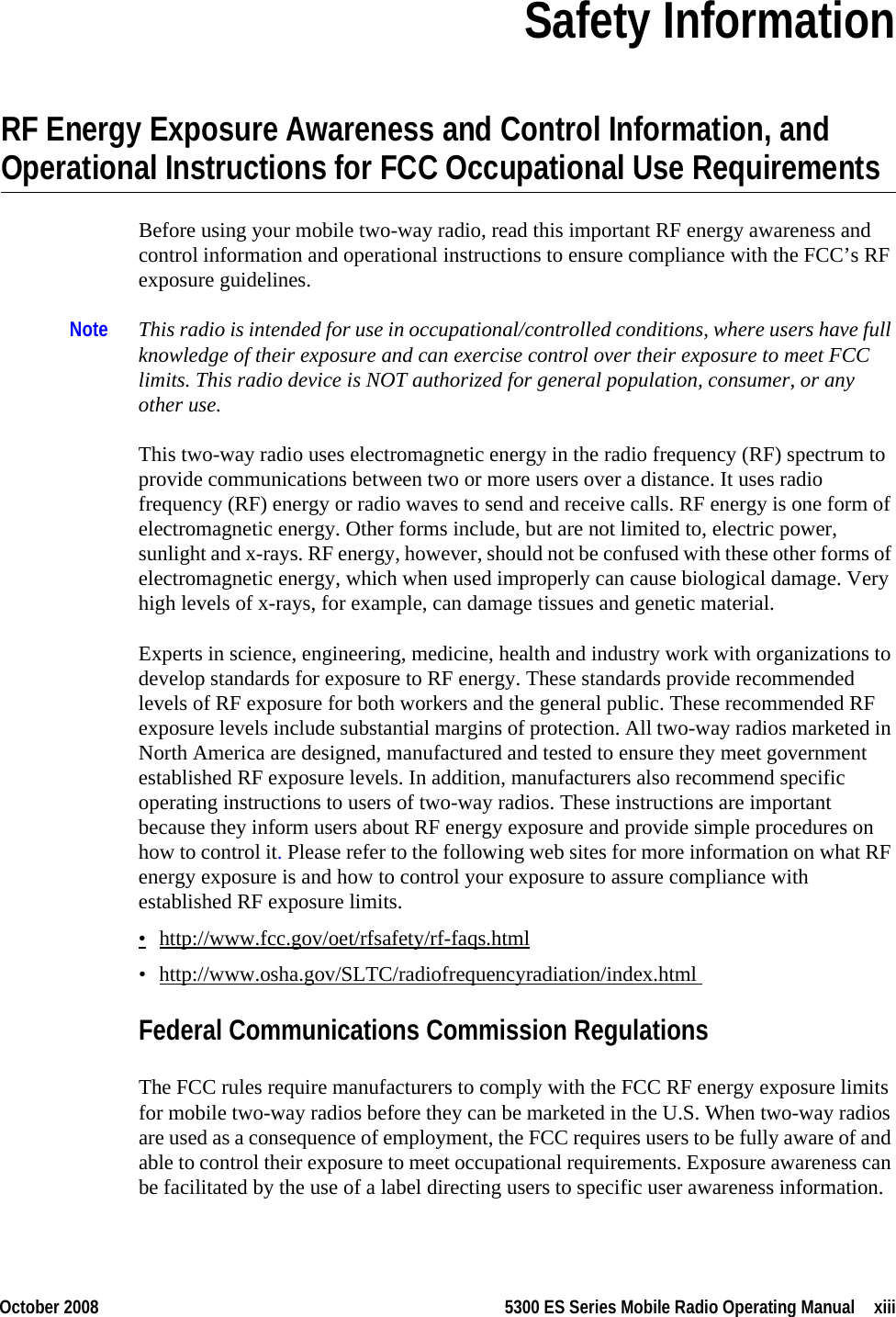 October 2008 5300 ES Series Mobile Radio Operating Manual xiiiSection0Safety InformationRF Energy Exposure Awareness and Control Information, and Operational Instructions for FCC Occupational Use RequirementsBefore using your mobile two-way radio, read this important RF energy awareness and control information and operational instructions to ensure compliance with the FCC’s RF exposure guidelines.Note This radio is intended for use in occupational/controlled conditions, where users have full knowledge of their exposure and can exercise control over their exposure to meet FCC limits. This radio device is NOT authorized for general population, consumer, or any other use. This two-way radio uses electromagnetic energy in the radio frequency (RF) spectrum to provide communications between two or more users over a distance. It uses radio frequency (RF) energy or radio waves to send and receive calls. RF energy is one form of electromagnetic energy. Other forms include, but are not limited to, electric power, sunlight and x-rays. RF energy, however, should not be confused with these other forms of electromagnetic energy, which when used improperly can cause biological damage. Very high levels of x-rays, for example, can damage tissues and genetic material. Experts in science, engineering, medicine, health and industry work with organizations to develop standards for exposure to RF energy. These standards provide recommended levels of RF exposure for both workers and the general public. These recommended RF exposure levels include substantial margins of protection. All two-way radios marketed in North America are designed, manufactured and tested to ensure they meet government established RF exposure levels. In addition, manufacturers also recommend specific operating instructions to users of two-way radios. These instructions are important because they inform users about RF energy exposure and provide simple procedures on how to control it. Please refer to the following web sites for more information on what RF energy exposure is and how to control your exposure to assure compliance with established RF exposure limits.•http://www.fcc.gov/oet/rfsafety/rf-faqs.html• http://www.osha.gov/SLTC/radiofrequencyradiation/index.html Federal Communications Commission RegulationsThe FCC rules require manufacturers to comply with the FCC RF energy exposure limits for mobile two-way radios before they can be marketed in the U.S. When two-way radios are used as a consequence of employment, the FCC requires users to be fully aware of and able to control their exposure to meet occupational requirements. Exposure awareness can be facilitated by the use of a label directing users to specific user awareness information. 