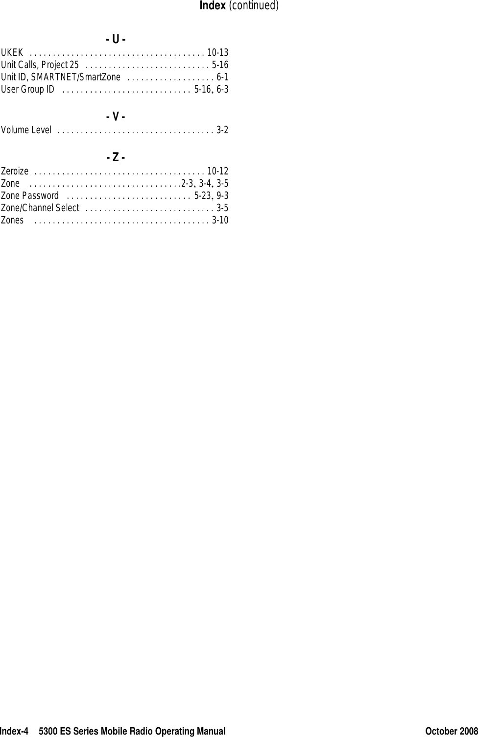 Index-4 5300 ES Series Mobile Radio Operating Manual October 2008Index (continued)- U -UKEK . . . . . . . . . . . . . . . . . . . . . . . . . . . . . . . . . . . . . . 10-13Unit Calls, Project 25 . . . . . . . . . . . . . . . . . . . . . . . . . . . 5-16Unit ID, SMARTNET/SmartZone . . . . . . . . . . . . . . . . . . . 6-1User Group ID . . . . . . . . . . . . . . . . . . . . . . . . . . . . 5-16, 6-3- V -Volume Level . . . . . . . . . . . . . . . . . . . . . . . . . . . . . . . . . . 3-2- Z -Zeroize . . . . . . . . . . . . . . . . . . . . . . . . . . . . . . . . . . . . . 10-12Zone  . . . . . . . . . . . . . . . . . . . . . . . . . . . . . . . . .2-3, 3-4, 3-5Zone Password  . . . . . . . . . . . . . . . . . . . . . . . . . . . 5-23, 9-3Zone/Channel Select . . . . . . . . . . . . . . . . . . . . . . . . . . . . 3-5Zones  . . . . . . . . . . . . . . . . . . . . . . . . . . . . . . . . . . . . . . 3-10