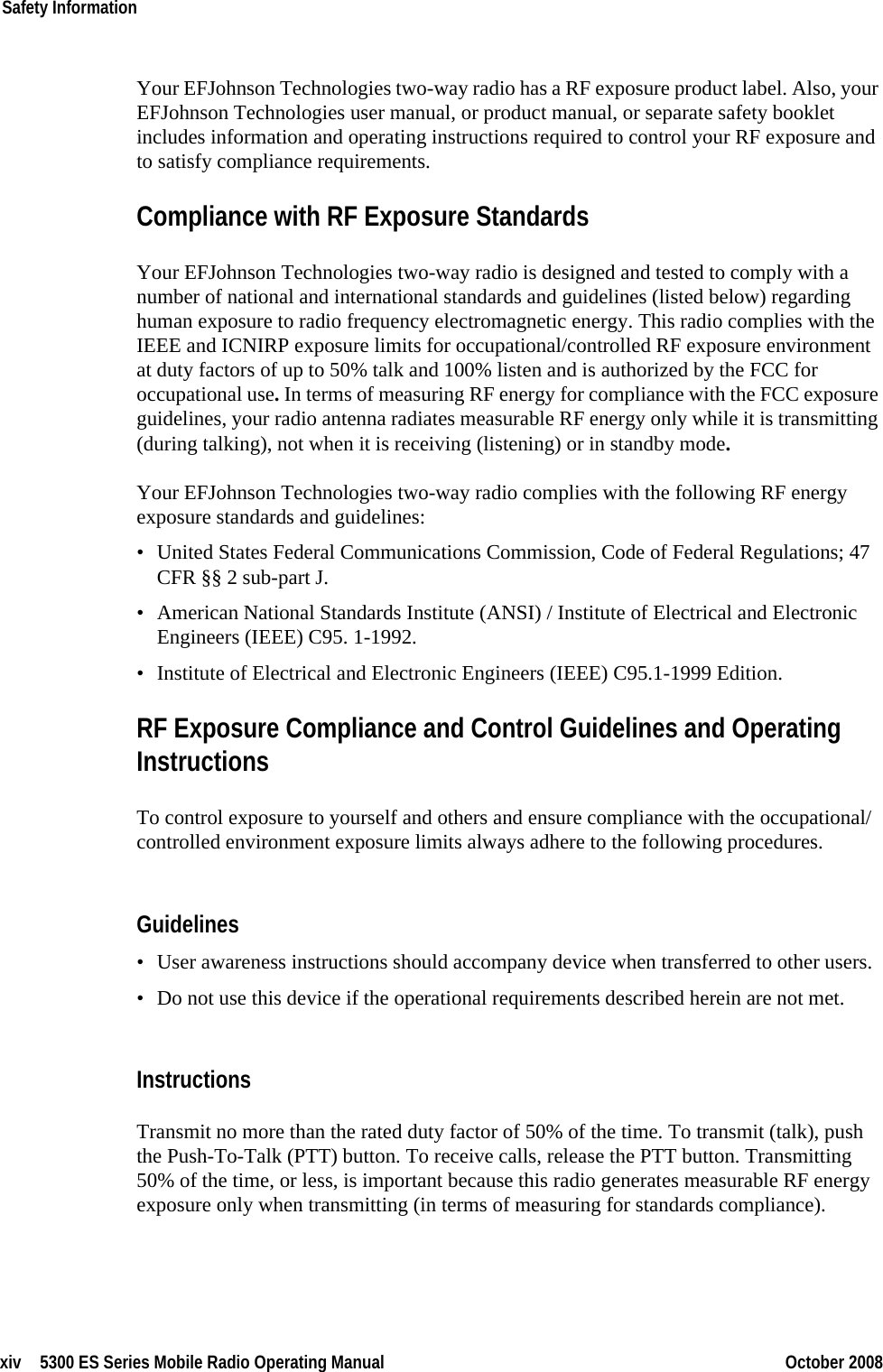 xiv 5300 ES Series Mobile Radio Operating Manual October 2008Safety InformationYour EFJohnson Technologies two-way radio has a RF exposure product label. Also, your EFJohnson Technologies user manual, or product manual, or separate safety booklet includes information and operating instructions required to control your RF exposure and to satisfy compliance requirements.Compliance with RF Exposure StandardsYour EFJohnson Technologies two-way radio is designed and tested to comply with a number of national and international standards and guidelines (listed below) regarding human exposure to radio frequency electromagnetic energy. This radio complies with the IEEE and ICNIRP exposure limits for occupational/controlled RF exposure environment at duty factors of up to 50% talk and 100% listen and is authorized by the FCC for occupational use. In terms of measuring RF energy for compliance with the FCC exposure guidelines, your radio antenna radiates measurable RF energy only while it is transmitting (during talking), not when it is receiving (listening) or in standby mode.Your EFJohnson Technologies two-way radio complies with the following RF energy exposure standards and guidelines:• United States Federal Communications Commission, Code of Federal Regulations; 47 CFR §§ 2 sub-part J.• American National Standards Institute (ANSI) / Institute of Electrical and Electronic Engineers (IEEE) C95. 1-1992.• Institute of Electrical and Electronic Engineers (IEEE) C95.1-1999 Edition.RF Exposure Compliance and Control Guidelines and Operating InstructionsTo control exposure to yourself and others and ensure compliance with the occupational/controlled environment exposure limits always adhere to the following procedures.Guidelines• User awareness instructions should accompany device when transferred to other users.• Do not use this device if the operational requirements described herein are not met.InstructionsTransmit no more than the rated duty factor of 50% of the time. To transmit (talk), push the Push-To-Talk (PTT) button. To receive calls, release the PTT button. Transmitting 50% of the time, or less, is important because this radio generates measurable RF energy exposure only when transmitting (in terms of measuring for standards compliance).