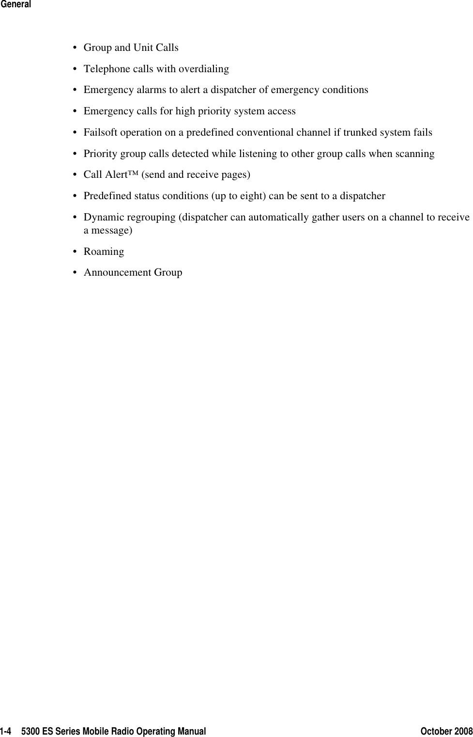 1-4 5300 ES Series Mobile Radio Operating Manual October 2008General• Group and Unit Calls• Telephone calls with overdialing• Emergency alarms to alert a dispatcher of emergency conditions• Emergency calls for high priority system access• Failsoft operation on a predefined conventional channel if trunked system fails• Priority group calls detected while listening to other group calls when scanning• Call Alert™ (send and receive pages)• Predefined status conditions (up to eight) can be sent to a dispatcher• Dynamic regrouping (dispatcher can automatically gather users on a channel to receive a message)•Roaming• Announcement Group