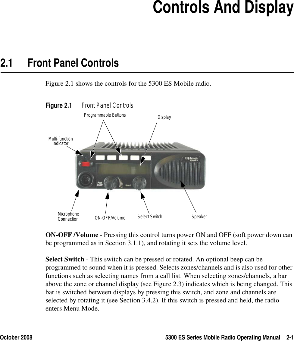 October 2008 5300 ES Series Mobile Radio Operating Manual 2-1SECTION2Section 2Controls And Display2.1 Front Panel ControlsFigure 2.1 shows the controls for the 5300 ES Mobile radio.Figure 2.1 Front Panel ControlsON-OFF /Volume - Pressing this control turns power ON and OFF (soft power down can be programmed as in Section 3.1.1), and rotating it sets the volume level.Select Switch - This switch can be pressed or rotated. An optional beep can be programmed to sound when it is pressed. Selects zones/channels and is also used for other functions such as selecting names from a call list. When selecting zones/channels, a bar above the zone or channel display (see Figure 2.3) indicates which is being changed. This bar is switched between displays by pressing this switch, and zone and channels are selected by rotating it (see Section 3.4.2). If this switch is pressed and held, the radio enters Menu Mode.Multi-functionProgrammable Buttons DisplayON-OFF/Volume Select Switch SpeakerIndicatorMicrophoneConnection