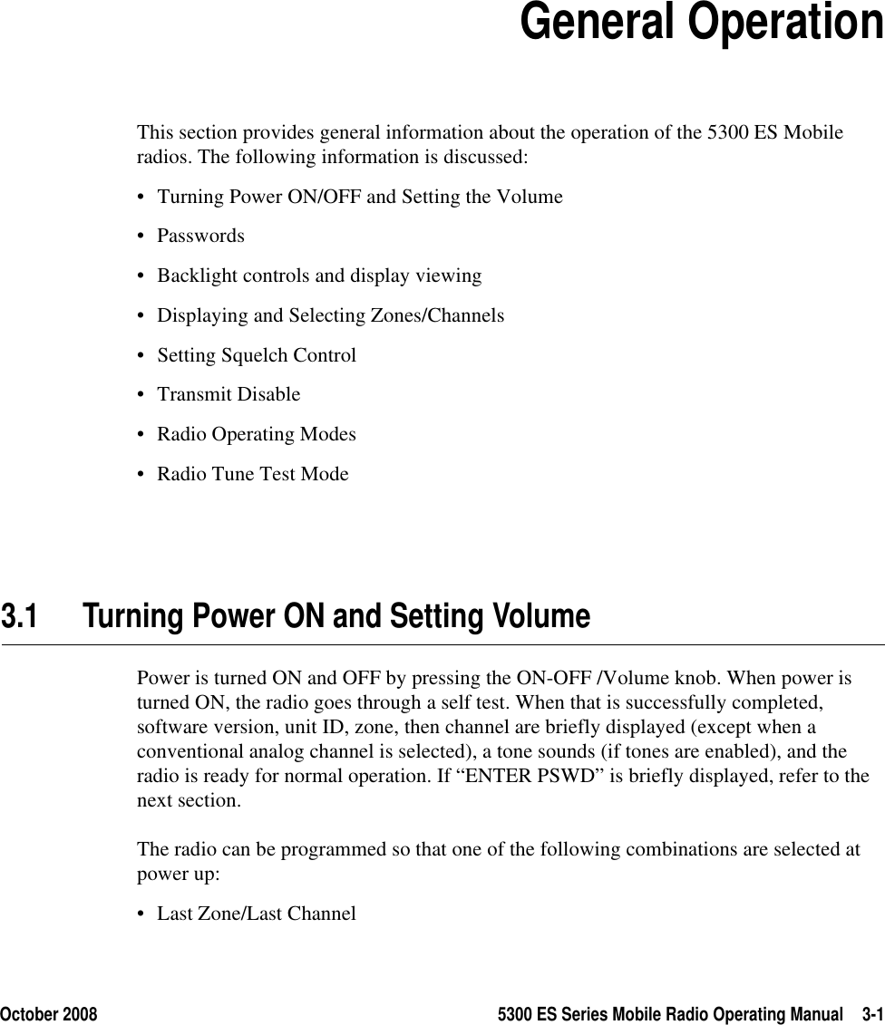 October 2008 5300 ES Series Mobile Radio Operating Manual 3-1SECTION3Section3General OperationThis section provides general information about the operation of the 5300 ES Mobile radios. The following information is discussed:• Turning Power ON/OFF and Setting the Volume• Passwords• Backlight controls and display viewing• Displaying and Selecting Zones/Channels• Setting Squelch Control• Transmit Disable• Radio Operating Modes• Radio Tune Test Mode3.1 Turning Power ON and Setting VolumePower is turned ON and OFF by pressing the ON-OFF /Volume knob. When power is turned ON, the radio goes through a self test. When that is successfully completed, software version, unit ID, zone, then channel are briefly displayed (except when a conventional analog channel is selected), a tone sounds (if tones are enabled), and the radio is ready for normal operation. If “ENTER PSWD” is briefly displayed, refer to the next section.The radio can be programmed so that one of the following combinations are selected at power up:• Last Zone/Last Channel