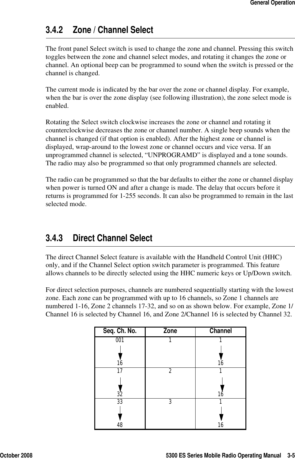 October 2008 5300 ES Series Mobile Radio Operating Manual 3-5General Operation3.4.2 Zone / Channel Select The front panel Select switch is used to change the zone and channel. Pressing this switch toggles between the zone and channel select modes, and rotating it changes the zone or channel. An optional beep can be programmed to sound when the switch is pressed or the channel is changed.The current mode is indicated by the bar over the zone or channel display. For example, when the bar is over the zone display (see following illustration), the zone select mode is enabled.Rotating the Select switch clockwise increases the zone or channel and rotating it counterclockwise decreases the zone or channel number. A single beep sounds when the channel is changed (if that option is enabled). After the highest zone or channel is displayed, wrap-around to the lowest zone or channel occurs and vice versa. If an unprogrammed channel is selected, “UNPROGRAMD” is displayed and a tone sounds. The radio may also be programmed so that only programmed channels are selected.The radio can be programmed so that the bar defaults to either the zone or channel display when power is turned ON and after a change is made. The delay that occurs before it returns is programmed for 1-255 seconds. It can also be programmed to remain in the last selected mode.3.4.3 Direct Channel SelectThe direct Channel Select feature is available with the Handheld Control Unit (HHC) only, and if the Channel Select option switch parameter is programmed. This feature allows channels to be directly selected using the HHC numeric keys or Up/Down switch. For direct selection purposes, channels are numbered sequentially starting with the lowest zone. Each zone can be programmed with up to 16 channels, so Zone 1 channels are numbered 1-16, Zone 2 channels 17-32, and so on as shown below. For example, Zone 1/Channel 16 is selected by Channel 16, and Zone 2/Channel 16 is selected by Channel 32.Seq. Ch. No. Zone Channel001 1 116 1617 2 132 1633 3 148 16