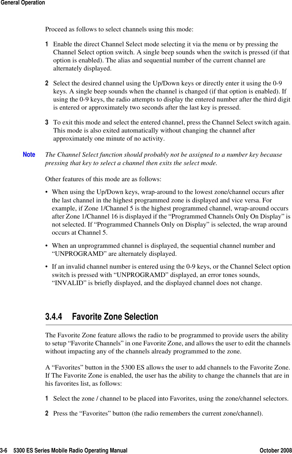 3-6 5300 ES Series Mobile Radio Operating Manual October 2008General OperationProceed as follows to select channels using this mode:1Enable the direct Channel Select mode selecting it via the menu or by pressing the Channel Select option switch. A single beep sounds when the switch is pressed (if that option is enabled). The alias and sequential number of the current channel are alternately displayed.2Select the desired channel using the Up/Down keys or directly enter it using the 0-9 keys. A single beep sounds when the channel is changed (if that option is enabled). If using the 0-9 keys, the radio attempts to display the entered number after the third digit is entered or approximately two seconds after the last key is pressed. 3To exit this mode and select the entered channel, press the Channel Select switch again. This mode is also exited automatically without changing the channel after approximately one minute of no activity.Note The Channel Select function should probably not be assigned to a number key because pressing that key to select a channel then exits the select mode. Other features of this mode are as follows:• When using the Up/Down keys, wrap-around to the lowest zone/channel occurs after the last channel in the highest programmed zone is displayed and vice versa. For example, if Zone 1/Channel 5 is the highest programmed channel, wrap-around occurs after Zone 1/Channel 16 is displayed if the “Programmed Channels Only On Display” is not selected. If “Programmed Channels Only on Display” is selected, the wrap around occurs at Channel 5.• When an unprogrammed channel is displayed, the sequential channel number and “UNPROGRAMD” are alternately displayed. • If an invalid channel number is entered using the 0-9 keys, or the Channel Select option switch is pressed with “UNPROGRAMD” displayed, an error tones sounds, “INVALID” is briefly displayed, and the displayed channel does not change.3.4.4 Favorite Zone SelectionThe Favorite Zone feature allows the radio to be programmed to provide users the ability to setup “Favorite Channels” in one Favorite Zone, and allows the user to edit the channels without impacting any of the channels already programmed to the zone.A “Favorites” button in the 5300 ES allows the user to add channels to the Favorite Zone. If The Favorite Zone is enabled, the user has the ability to change the channels that are in his favorites list, as follows: 1Select the zone / channel to be placed into Favorites, using the zone/channel selectors.2Press the “Favorites” button (the radio remembers the current zone/channel).