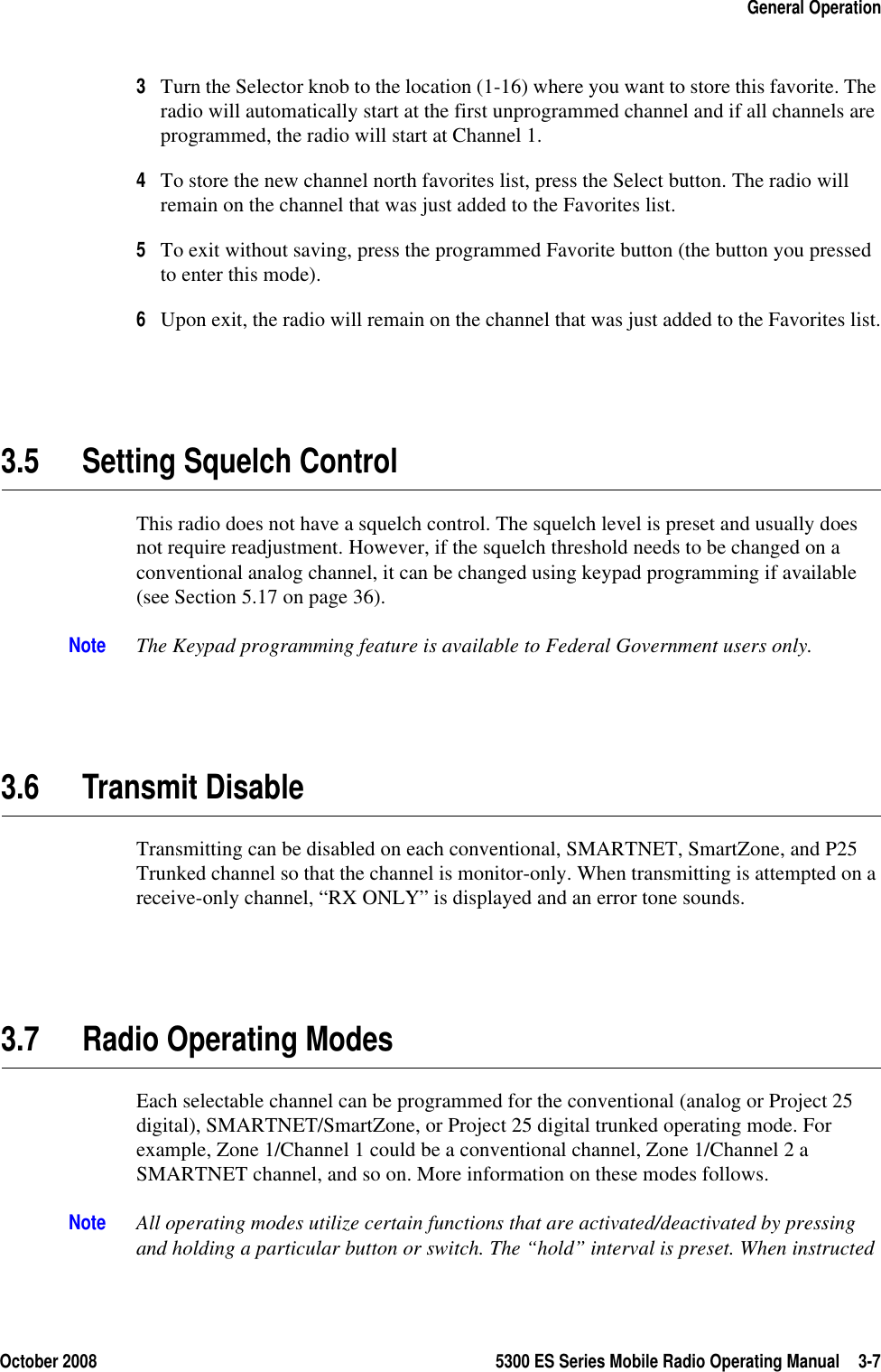 October 2008 5300 ES Series Mobile Radio Operating Manual 3-7General Operation3Turn the Selector knob to the location (1-16) where you want to store this favorite. The radio will automatically start at the first unprogrammed channel and if all channels are programmed, the radio will start at Channel 1.4To store the new channel north favorites list, press the Select button. The radio will remain on the channel that was just added to the Favorites list.5To exit without saving, press the programmed Favorite button (the button you pressed to enter this mode).6Upon exit, the radio will remain on the channel that was just added to the Favorites list.3.5 Setting Squelch ControlThis radio does not have a squelch control. The squelch level is preset and usually does not require readjustment. However, if the squelch threshold needs to be changed on a conventional analog channel, it can be changed using keypad programming if available (see Section 5.17 on page 36).Note The Keypad programming feature is available to Federal Government users only.3.6 Transmit DisableTransmitting can be disabled on each conventional, SMARTNET, SmartZone, and P25 Trunked channel so that the channel is monitor-only. When transmitting is attempted on a receive-only channel, “RX ONLY” is displayed and an error tone sounds.3.7 Radio Operating ModesEach selectable channel can be programmed for the conventional (analog or Project 25 digital), SMARTNET/SmartZone, or Project 25 digital trunked operating mode. For example, Zone 1/Channel 1 could be a conventional channel, Zone 1/Channel 2 a SMARTNET channel, and so on. More information on these modes follows.Note All operating modes utilize certain functions that are activated/deactivated by pressing and holding a particular button or switch. The “hold” interval is preset. When instructed 