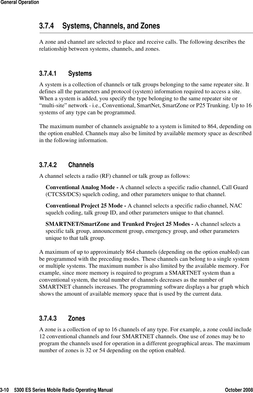 3-10 5300 ES Series Mobile Radio Operating Manual October 2008General Operation3.7.4 Systems, Channels, and ZonesA zone and channel are selected to place and receive calls. The following describes the relationship between systems, channels, and zones.3.7.4.1 SystemsA system is a collection of channels or talk groups belonging to the same repeater site. It defines all the parameters and protocol (system) information required to access a site. When a system is added, you specify the type belonging to the same repeater site or “multi-site” network - i.e., Conventional, SmartNet, SmartZone or P25 Trunking. Up to 16 systems of any type can be programmed.The maximum number of channels assignable to a system is limited to 864, depending on the option enabled. Channels may also be limited by available memory space as described in the following information.3.7.4.2 ChannelsA channel selects a radio (RF) channel or talk group as follows:Conventional Analog Mode - A channel selects a specific radio channel, Call Guard (CTCSS/DCS) squelch coding, and other parameters unique to that channel.Conventional Project 25 Mode - A channel selects a specific radio channel, NAC squelch coding, talk group ID, and other parameters unique to that channel. SMARTNET/SmartZone and Trunked Project 25 Modes - A channel selects a specific talk group, announcement group, emergency group, and other parameters unique to that talk group.A maximum of up to approximately 864 channels (depending on the option enabled) can be programmed with the preceding modes. These channels can belong to a single system or multiple systems. The maximum number is also limited by the available memory. For example, since more memory is required to program a SMARTNET system than a conventional system, the total number of channels decreases as the number of SMARTNET channels increases. The programming software displays a bar graph which shows the amount of available memory space that is used by the current data.3.7.4.3 ZonesA zone is a collection of up to 16 channels of any type. For example, a zone could include 12 conventional channels and four SMARTNET channels. One use of zones may be to program the channels used for operation in a different geographical areas. The maximum number of zones is 32 or 54 depending on the option enabled.