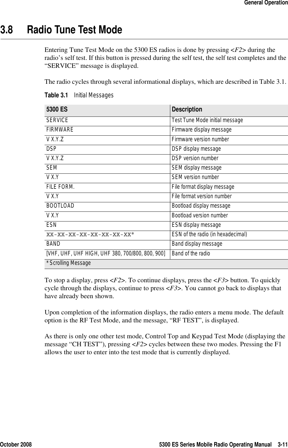 October 2008 5300 ES Series Mobile Radio Operating Manual 3-11General Operation3.8 Radio Tune Test ModeEntering Tune Test Mode on the 5300 ES radios is done by pressing &lt;F2&gt; during the radio’s self test. If this button is pressed during the self test, the self test completes and the “SERVICE” message is displayed.The radio cycles through several informational displays, which are described in Table 3.1. To stop a display, press &lt;F2&gt;. To continue displays, press the &lt;F3&gt; button. To quickly cycle through the displays, continue to press &lt;F3&gt;. You cannot go back to displays that have already been shown.Upon completion of the information displays, the radio enters a menu mode. The default option is the RF Test Mode, and the message, “RF TEST”, is displayed.As there is only one other test mode, Control Top and Keypad Test Mode (displaying the message “CH TEST”), pressing &lt;F2&gt; cycles between these two modes. Pressing the F1 allows the user to enter into the test mode that is currently displayed.Table 3.1 Initial Messages 5300 ES Description SERVICE  Test Tune Mode initial message FIRMWARE  Firmware display message V X.Y.Z  Firmware version number DSP  DSP display message V X.Y.Z  DSP version number SEM  SEM display message V X.Y  SEM version number FILE FORM.  File format display message V X.Y  File format version number BOOTLOAD  Bootload display message V X.Y  Bootload version number ESN  ESN display message XX-XX-XX-XX-XX-XX-XX-XX*  ESN of the radio (in hexadecimal) BAND  Band display message [VHF, UHF, UHF HIGH, UHF 380, 700/800, 800, 900]  Band of the radio * Scrolling Message 