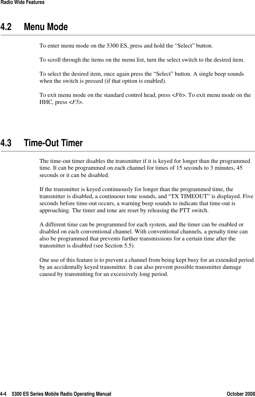 4-4 5300 ES Series Mobile Radio Operating Manual October 2008Radio Wide Features4.2 Menu ModeTo enter menu mode on the 5300 ES, press and hold the “Select” button.To scroll through the items on the menu list, turn the select switch to the desired item.To select the desired item, once again press the “Select” button. A single beep sounds when the switch is pressed (if that option is enabled). To exit menu mode on the standard control head, press &lt;F6&gt;. To exit menu mode on the HHC, press &lt;F5&gt;.4.3 Time-Out TimerThe time-out timer disables the transmitter if it is keyed for longer than the programmed time. It can be programmed on each channel for times of 15 seconds to 3 minutes, 45 seconds or it can be disabled.If the transmitter is keyed continuously for longer than the programmed time, the transmitter is disabled, a continuous tone sounds, and “TX TIMEOUT” is displayed. Five seconds before time-out occurs, a warning beep sounds to indicate that time-out is approaching. The timer and tone are reset by releasing the PTT switch.A different time can be programmed for each system, and the timer can be enabled or disabled on each conventional channel. With conventional channels, a penalty time can also be programmed that prevents further transmissions for a certain time after the transmitter is disabled (see Section 5.5).One use of this feature is to prevent a channel from being kept busy for an extended period by an accidentally keyed transmitter. It can also prevent possible transmitter damage caused by transmitting for an excessively long period.