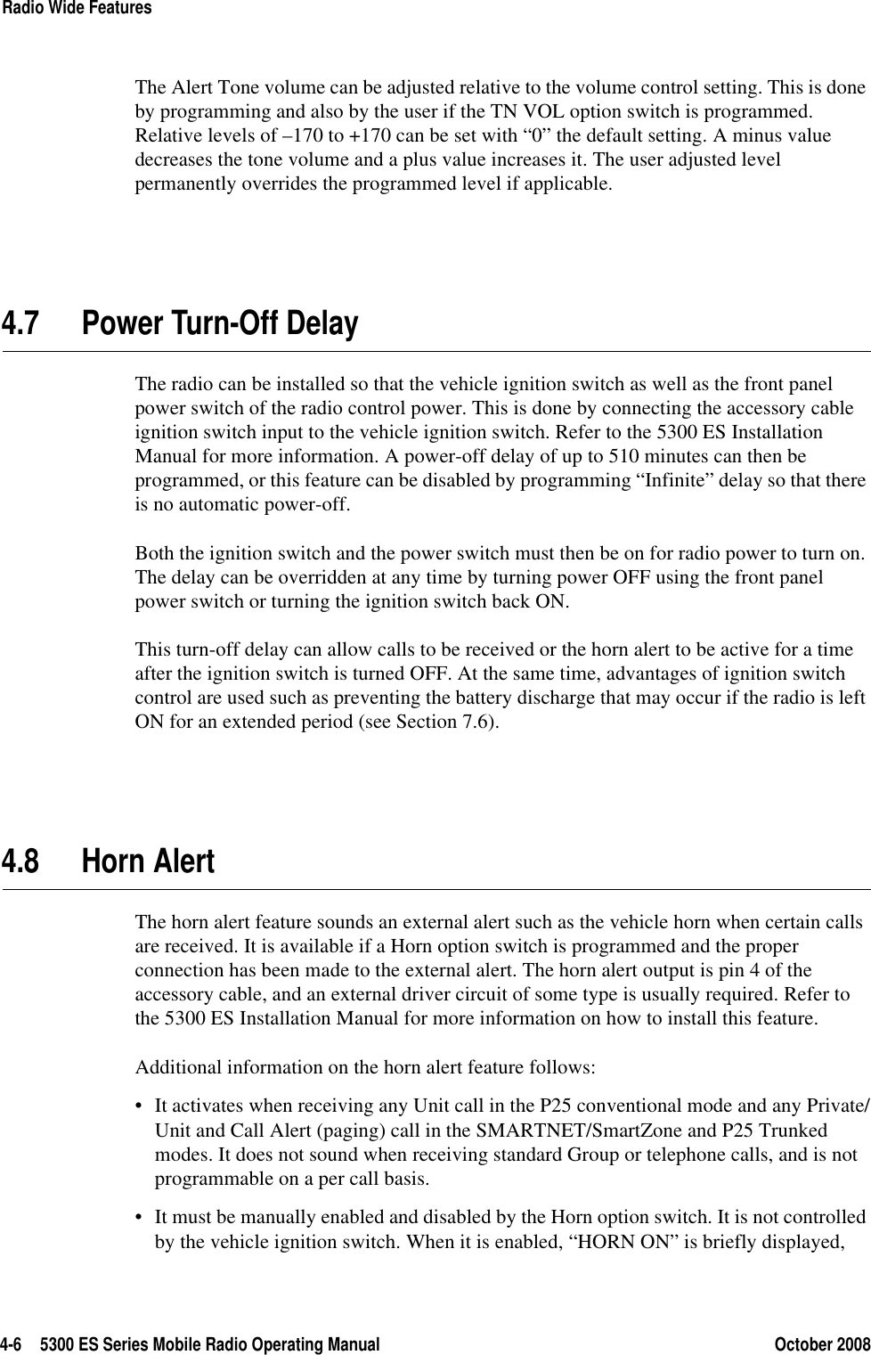 4-6 5300 ES Series Mobile Radio Operating Manual October 2008Radio Wide FeaturesThe Alert Tone volume can be adjusted relative to the volume control setting. This is done by programming and also by the user if the TN VOL option switch is programmed. Relative levels of –170 to +170 can be set with “0” the default setting. A minus value decreases the tone volume and a plus value increases it. The user adjusted level permanently overrides the programmed level if applicable.4.7 Power Turn-Off DelayThe radio can be installed so that the vehicle ignition switch as well as the front panel power switch of the radio control power. This is done by connecting the accessory cable ignition switch input to the vehicle ignition switch. Refer to the 5300 ES Installation Manual for more information. A power-off delay of up to 510 minutes can then be programmed, or this feature can be disabled by programming “Infinite” delay so that there is no automatic power-off.Both the ignition switch and the power switch must then be on for radio power to turn on. The delay can be overridden at any time by turning power OFF using the front panel power switch or turning the ignition switch back ON.This turn-off delay can allow calls to be received or the horn alert to be active for a time after the ignition switch is turned OFF. At the same time, advantages of ignition switch control are used such as preventing the battery discharge that may occur if the radio is left ON for an extended period (see Section 7.6).4.8 Horn AlertThe horn alert feature sounds an external alert such as the vehicle horn when certain calls are received. It is available if a Horn option switch is programmed and the proper connection has been made to the external alert. The horn alert output is pin 4 of the accessory cable, and an external driver circuit of some type is usually required. Refer to the 5300 ES Installation Manual for more information on how to install this feature.Additional information on the horn alert feature follows:• It activates when receiving any Unit call in the P25 conventional mode and any Private/Unit and Call Alert (paging) call in the SMARTNET/SmartZone and P25 Trunked modes. It does not sound when receiving standard Group or telephone calls, and is not programmable on a per call basis.• It must be manually enabled and disabled by the Horn option switch. It is not controlled by the vehicle ignition switch. When it is enabled, “HORN ON” is briefly displayed, 