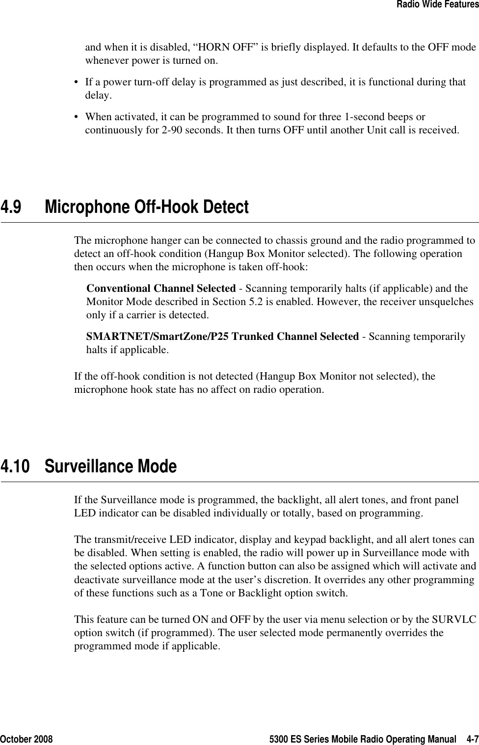 October 2008 5300 ES Series Mobile Radio Operating Manual 4-7Radio Wide Featuresand when it is disabled, “HORN OFF” is briefly displayed. It defaults to the OFF mode whenever power is turned on.• If a power turn-off delay is programmed as just described, it is functional during that delay.• When activated, it can be programmed to sound for three 1-second beeps or continuously for 2-90 seconds. It then turns OFF until another Unit call is received.4.9 Microphone Off-Hook DetectThe microphone hanger can be connected to chassis ground and the radio programmed to detect an off-hook condition (Hangup Box Monitor selected). The following operation then occurs when the microphone is taken off-hook:Conventional Channel Selected - Scanning temporarily halts (if applicable) and the Monitor Mode described in Section 5.2 is enabled. However, the receiver unsquelches only if a carrier is detected.SMARTNET/SmartZone/P25 Trunked Channel Selected - Scanning temporarily halts if applicable.If the off-hook condition is not detected (Hangup Box Monitor not selected), the microphone hook state has no affect on radio operation.4.10 Surveillance ModeIf the Surveillance mode is programmed, the backlight, all alert tones, and front panel LED indicator can be disabled individually or totally, based on programming.The transmit/receive LED indicator, display and keypad backlight, and all alert tones can be disabled. When setting is enabled, the radio will power up in Surveillance mode with the selected options active. A function button can also be assigned which will activate and deactivate surveillance mode at the user’s discretion. It overrides any other programming of these functions such as a Tone or Backlight option switch.This feature can be turned ON and OFF by the user via menu selection or by the SURVLC option switch (if programmed). The user selected mode permanently overrides the programmed mode if applicable.