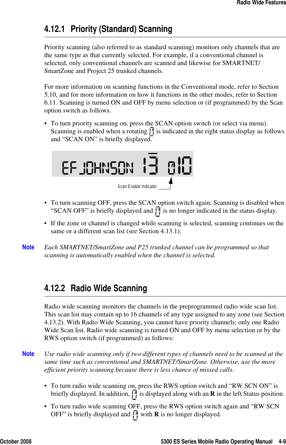 October 2008 5300 ES Series Mobile Radio Operating Manual 4-9Radio Wide Features4.12.1 Priority (Standard) ScanningPriority scanning (also referred to as standard scanning) monitors only channels that are the same type as that currently selected. For example, if a conventional channel is selected, only conventional channels are scanned and likewise for SMARTNET/SmartZone and Project 25 trunked channels.For more information on scanning functions in the Conventional mode, refer to Section 5.10, and for more information on how it functions in the other modes, refer to Section 6.11. Scanning is turned ON and OFF by menu selection or (if programmed) by the Scan option switch as follows.• To turn priority scanning on, press the SCAN option switch (or select via menu). Scanning is enabled when a rotating   is indicated in the right status display as follows and “SCAN ON” is briefly displayed. • To turn scanning OFF, press the SCAN option switch again. Scanning is disabled when “SCAN OFF” is briefly displayed and   is no longer indicated in the status display.• If the zone or channel is changed while scanning is selected, scanning continues on the same or a different scan list (see Section 4.13.1).Note Each SMARTNET/SmartZone and P25 trunked channel can be programmed so that scanning is automatically enabled when the channel is selected.4.12.2 Radio Wide ScanningRadio wide scanning monitors the channels in the preprogrammed radio wide scan list. This scan list may contain up to 16 channels of any type assigned to any zone (see Section 4.13.2). With Radio Wide Scanning, you cannot have priority channels; only one Radio Wide Scan list. Radio wide scanning is turned ON and OFF by menu selection or by the RWS option switch (if programmed) as follows:Note Use radio wide scanning only if two different types of channels need to be scanned at the same time such as conventional and SMARTNET/SmartZone. Otherwise, use the more efficient priority scanning because there is less chance of missed calls.• To turn radio wide scanning on, press the RWS option switch and “RW SCN ON” is briefly displayed. In addition,   is displayed along with an R in the left Status position. • To turn radio wide scanning OFF, press the RWS option switch again and “RW SCN OFF” is briefly displayed and   with R is no longer displayed.Scan Enable Indicator