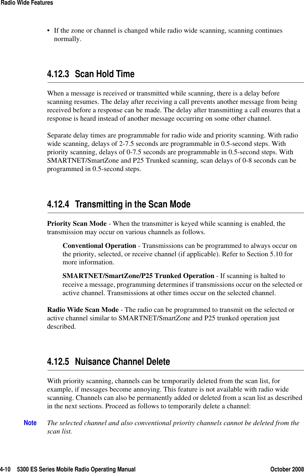 4-10 5300 ES Series Mobile Radio Operating Manual October 2008Radio Wide Features• If the zone or channel is changed while radio wide scanning, scanning continues normally.4.12.3 Scan Hold TimeWhen a message is received or transmitted while scanning, there is a delay before scanning resumes. The delay after receiving a call prevents another message from being received before a response can be made. The delay after transmitting a call ensures that a response is heard instead of another message occurring on some other channel.Separate delay times are programmable for radio wide and priority scanning. With radio wide scanning, delays of 2-7.5 seconds are programmable in 0.5-second steps. With priority scanning, delays of 0-7.5 seconds are programmable in 0.5-second steps. With SMARTNET/SmartZone and P25 Trunked scanning, scan delays of 0-8 seconds can be programmed in 0.5-second steps.4.12.4 Transmitting in the Scan ModePriority Scan Mode - When the transmitter is keyed while scanning is enabled, the transmission may occur on various channels as follows.Conventional Operation - Transmissions can be programmed to always occur on the priority, selected, or receive channel (if applicable). Refer to Section 5.10 for more information.SMARTNET/SmartZone/P25 Trunked Operation - If scanning is halted to receive a message, programming determines if transmissions occur on the selected or active channel. Transmissions at other times occur on the selected channel.Radio Wide Scan Mode - The radio can be programmed to transmit on the selected or active channel similar to SMARTNET/SmartZone and P25 trunked operation just described.4.12.5 Nuisance Channel DeleteWith priority scanning, channels can be temporarily deleted from the scan list, for example, if messages become annoying. This feature is not available with radio wide scanning. Channels can also be permanently added or deleted from a scan list as described in the next sections. Proceed as follows to temporarily delete a channel:Note The selected channel and also conventional priority channels cannot be deleted from the scan list.