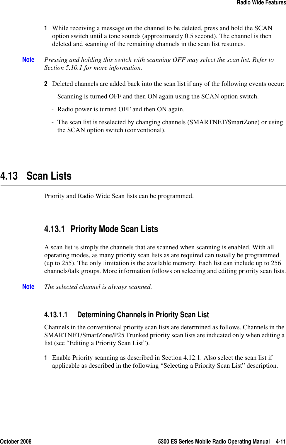 October 2008 5300 ES Series Mobile Radio Operating Manual 4-11Radio Wide Features1While receiving a message on the channel to be deleted, press and hold the SCAN option switch until a tone sounds (approximately 0.5 second). The channel is then deleted and scanning of the remaining channels in the scan list resumes.Note Pressing and holding this switch with scanning OFF may select the scan list. Refer to Section 5.10.1 for more information.2Deleted channels are added back into the scan list if any of the following events occur:- Scanning is turned OFF and then ON again using the SCAN option switch.- Radio power is turned OFF and then ON again.- The scan list is reselected by changing channels (SMARTNET/SmartZone) or using the SCAN option switch (conventional).4.13 Scan ListsPriority and Radio Wide Scan lists can be programmed.4.13.1 Priority Mode Scan Lists A scan list is simply the channels that are scanned when scanning is enabled. With all operating modes, as many priority scan lists as are required can usually be programmed (up to 255). The only limitation is the available memory. Each list can include up to 256 channels/talk groups. More information follows on selecting and editing priority scan lists.Note The selected channel is always scanned.4.13.1.1 Determining Channels in Priority Scan ListChannels in the conventional priority scan lists are determined as follows. Channels in the SMARTNET/SmartZone/P25 Trunked priority scan lists are indicated only when editing a list (see “Editing a Priority Scan List”).1Enable Priority scanning as described in Section 4.12.1. Also select the scan list if applicable as described in the following “Selecting a Priority Scan List” description. 