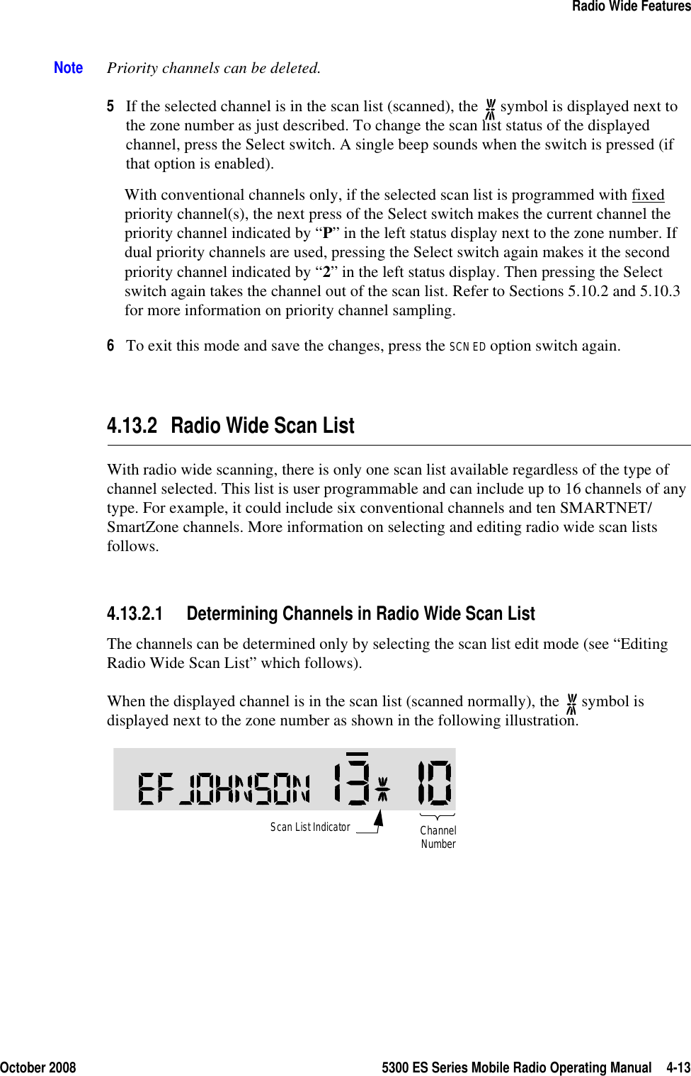 October 2008 5300 ES Series Mobile Radio Operating Manual 4-13Radio Wide FeaturesNote Priority channels can be deleted.5If the selected channel is in the scan list (scanned), the   symbol is displayed next to the zone number as just described. To change the scan list status of the displayed channel, press the Select switch. A single beep sounds when the switch is pressed (if that option is enabled). With conventional channels only, if the selected scan list is programmed with fixed priority channel(s), the next press of the Select switch makes the current channel the priority channel indicated by “P” in the left status display next to the zone number. If dual priority channels are used, pressing the Select switch again makes it the second priority channel indicated by “2” in the left status display. Then pressing the Select switch again takes the channel out of the scan list. Refer to Sections 5.10.2 and 5.10.3 for more information on priority channel sampling.6To exit this mode and save the changes, press the SCN ED option switch again.4.13.2 Radio Wide Scan ListWith radio wide scanning, there is only one scan list available regardless of the type of channel selected. This list is user programmable and can include up to 16 channels of any type. For example, it could include six conventional channels and ten SMARTNET/SmartZone channels. More information on selecting and editing radio wide scan lists follows.4.13.2.1 Determining Channels in Radio Wide Scan ListThe channels can be determined only by selecting the scan list edit mode (see “Editing Radio Wide Scan List” which follows).When the displayed channel is in the scan list (scanned normally), the   symbol is displayed next to the zone number as shown in the following illustration.Scan List IndicatorChannelNumber
