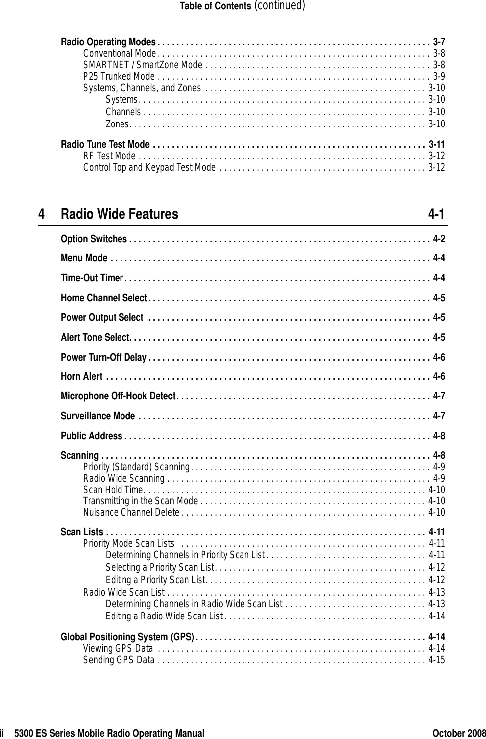 ii 5300 ES Series Mobile Radio Operating Manual October 2008Table of Contents (continued)Radio Operating Modes. . . . . . . . . . . . . . . . . . . . . . . . . . . . . . . . . . . . . . . . . . . . . . . . . . . . . . . . . . 3-7Conventional Mode. . . . . . . . . . . . . . . . . . . . . . . . . . . . . . . . . . . . . . . . . . . . . . . . . . . . . . . . . . 3-8SMARTNET / SmartZone Mode . . . . . . . . . . . . . . . . . . . . . . . . . . . . . . . . . . . . . . . . . . . . . . . . 3-8P25 Trunked Mode . . . . . . . . . . . . . . . . . . . . . . . . . . . . . . . . . . . . . . . . . . . . . . . . . . . . . . . . . . 3-9Systems, Channels, and Zones . . . . . . . . . . . . . . . . . . . . . . . . . . . . . . . . . . . . . . . . . . . . . . . 3-10Systems. . . . . . . . . . . . . . . . . . . . . . . . . . . . . . . . . . . . . . . . . . . . . . . . . . . . . . . . . . . . . 3-10Channels . . . . . . . . . . . . . . . . . . . . . . . . . . . . . . . . . . . . . . . . . . . . . . . . . . . . . . . . . . . . 3-10Zones. . . . . . . . . . . . . . . . . . . . . . . . . . . . . . . . . . . . . . . . . . . . . . . . . . . . . . . . . . . . . . . 3-10Radio Tune Test Mode . . . . . . . . . . . . . . . . . . . . . . . . . . . . . . . . . . . . . . . . . . . . . . . . . . . . . . . . . . 3-11RF Test Mode . . . . . . . . . . . . . . . . . . . . . . . . . . . . . . . . . . . . . . . . . . . . . . . . . . . . . . . . . . . . . 3-12Control Top and Keypad Test Mode . . . . . . . . . . . . . . . . . . . . . . . . . . . . . . . . . . . . . . . . . . . . 3-124 Radio Wide Features 4-1Option Switches . . . . . . . . . . . . . . . . . . . . . . . . . . . . . . . . . . . . . . . . . . . . . . . . . . . . . . . . . . . . . . . . 4-2Menu Mode . . . . . . . . . . . . . . . . . . . . . . . . . . . . . . . . . . . . . . . . . . . . . . . . . . . . . . . . . . . . . . . . . . . . 4-4Time-Out Timer. . . . . . . . . . . . . . . . . . . . . . . . . . . . . . . . . . . . . . . . . . . . . . . . . . . . . . . . . . . . . . . . . 4-4Home Channel Select. . . . . . . . . . . . . . . . . . . . . . . . . . . . . . . . . . . . . . . . . . . . . . . . . . . . . . . . . . . . 4-5Power Output Select  . . . . . . . . . . . . . . . . . . . . . . . . . . . . . . . . . . . . . . . . . . . . . . . . . . . . . . . . . . . . 4-5Alert Tone Select. . . . . . . . . . . . . . . . . . . . . . . . . . . . . . . . . . . . . . . . . . . . . . . . . . . . . . . . . . . . . . . . 4-5Power Turn-Off Delay. . . . . . . . . . . . . . . . . . . . . . . . . . . . . . . . . . . . . . . . . . . . . . . . . . . . . . . . . . . . 4-6Horn Alert . . . . . . . . . . . . . . . . . . . . . . . . . . . . . . . . . . . . . . . . . . . . . . . . . . . . . . . . . . . . . . . . . . . . . 4-6Microphone Off-Hook Detect. . . . . . . . . . . . . . . . . . . . . . . . . . . . . . . . . . . . . . . . . . . . . . . . . . . . . . 4-7Surveillance Mode . . . . . . . . . . . . . . . . . . . . . . . . . . . . . . . . . . . . . . . . . . . . . . . . . . . . . . . . . . . . . . 4-7Public Address . . . . . . . . . . . . . . . . . . . . . . . . . . . . . . . . . . . . . . . . . . . . . . . . . . . . . . . . . . . . . . . . . 4-8Scanning . . . . . . . . . . . . . . . . . . . . . . . . . . . . . . . . . . . . . . . . . . . . . . . . . . . . . . . . . . . . . . . . . . . . . . 4-8Priority (Standard) Scanning. . . . . . . . . . . . . . . . . . . . . . . . . . . . . . . . . . . . . . . . . . . . . . . . . . . 4-9Radio Wide Scanning . . . . . . . . . . . . . . . . . . . . . . . . . . . . . . . . . . . . . . . . . . . . . . . . . . . . . . . . 4-9Scan Hold Time. . . . . . . . . . . . . . . . . . . . . . . . . . . . . . . . . . . . . . . . . . . . . . . . . . . . . . . . . . . . 4-10Transmitting in the Scan Mode . . . . . . . . . . . . . . . . . . . . . . . . . . . . . . . . . . . . . . . . . . . . . . . . 4-10Nuisance Channel Delete . . . . . . . . . . . . . . . . . . . . . . . . . . . . . . . . . . . . . . . . . . . . . . . . . . . . 4-10Scan Lists . . . . . . . . . . . . . . . . . . . . . . . . . . . . . . . . . . . . . . . . . . . . . . . . . . . . . . . . . . . . . . . . . . . . 4-11Priority Mode Scan Lists   . . . . . . . . . . . . . . . . . . . . . . . . . . . . . . . . . . . . . . . . . . . . . . . . . . . . 4-11Determining Channels in Priority Scan List . . . . . . . . . . . . . . . . . . . . . . . . . . . . . . . . . . 4-11Selecting a Priority Scan List. . . . . . . . . . . . . . . . . . . . . . . . . . . . . . . . . . . . . . . . . . . . . 4-12Editing a Priority Scan List. . . . . . . . . . . . . . . . . . . . . . . . . . . . . . . . . . . . . . . . . . . . . . . 4-12Radio Wide Scan List . . . . . . . . . . . . . . . . . . . . . . . . . . . . . . . . . . . . . . . . . . . . . . . . . . . . . . . 4-13Determining Channels in Radio Wide Scan List . . . . . . . . . . . . . . . . . . . . . . . . . . . . . . 4-13Editing a Radio Wide Scan List. . . . . . . . . . . . . . . . . . . . . . . . . . . . . . . . . . . . . . . . . . . 4-14Global Positioning System (GPS). . . . . . . . . . . . . . . . . . . . . . . . . . . . . . . . . . . . . . . . . . . . . . . . . 4-14Viewing GPS Data  . . . . . . . . . . . . . . . . . . . . . . . . . . . . . . . . . . . . . . . . . . . . . . . . . . . . . . . . . 4-14Sending GPS Data . . . . . . . . . . . . . . . . . . . . . . . . . . . . . . . . . . . . . . . . . . . . . . . . . . . . . . . . . 4-15