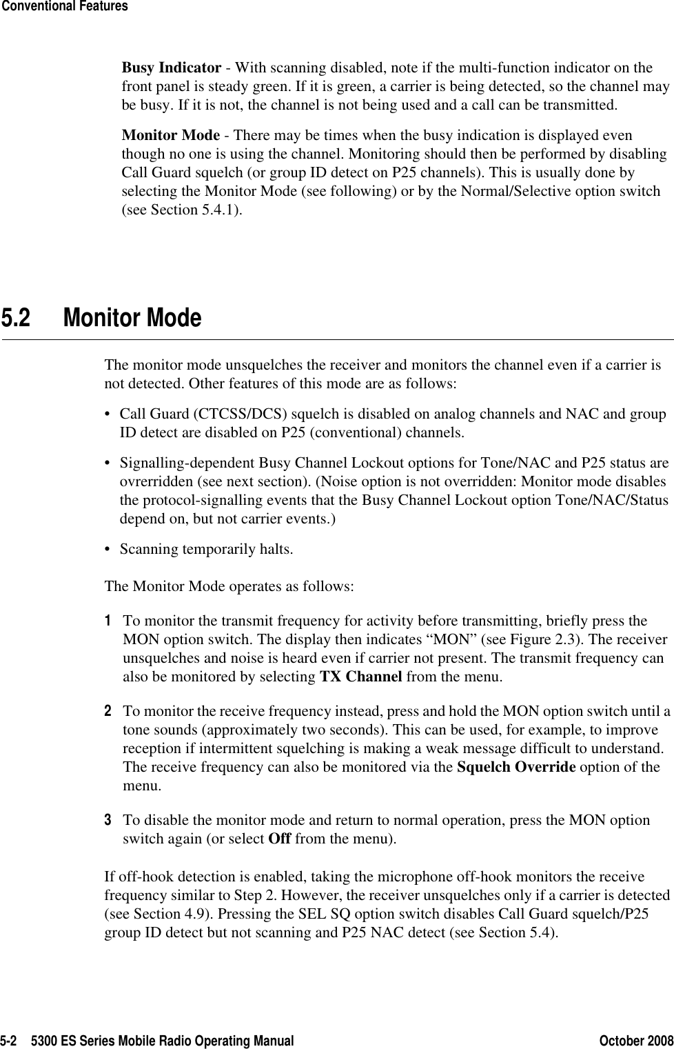 5-2 5300 ES Series Mobile Radio Operating Manual October 2008Conventional FeaturesBusy Indicator - With scanning disabled, note if the multi-function indicator on the front panel is steady green. If it is green, a carrier is being detected, so the channel may be busy. If it is not, the channel is not being used and a call can be transmitted.Monitor Mode - There may be times when the busy indication is displayed even though no one is using the channel. Monitoring should then be performed by disabling Call Guard squelch (or group ID detect on P25 channels). This is usually done by selecting the Monitor Mode (see following) or by the Normal/Selective option switch (see Section 5.4.1).5.2 Monitor ModeThe monitor mode unsquelches the receiver and monitors the channel even if a carrier is not detected. Other features of this mode are as follows:• Call Guard (CTCSS/DCS) squelch is disabled on analog channels and NAC and group ID detect are disabled on P25 (conventional) channels.• Signalling-dependent Busy Channel Lockout options for Tone/NAC and P25 status are ovrerridden (see next section). (Noise option is not overridden: Monitor mode disables the protocol-signalling events that the Busy Channel Lockout option Tone/NAC/Status depend on, but not carrier events.)• Scanning temporarily halts.The Monitor Mode operates as follows:1To monitor the transmit frequency for activity before transmitting, briefly press the MON option switch. The display then indicates “MON” (see Figure 2.3). The receiver unsquelches and noise is heard even if carrier not present. The transmit frequency can also be monitored by selecting TX Channel from the menu.2To monitor the receive frequency instead, press and hold the MON option switch until a tone sounds (approximately two seconds). This can be used, for example, to improve reception if intermittent squelching is making a weak message difficult to understand. The receive frequency can also be monitored via the Squelch Override option of the menu.3To disable the monitor mode and return to normal operation, press the MON option switch again (or select Off from the menu).If off-hook detection is enabled, taking the microphone off-hook monitors the receive frequency similar to Step 2. However, the receiver unsquelches only if a carrier is detected (see Section 4.9). Pressing the SEL SQ option switch disables Call Guard squelch/P25 group ID detect but not scanning and P25 NAC detect (see Section 5.4).