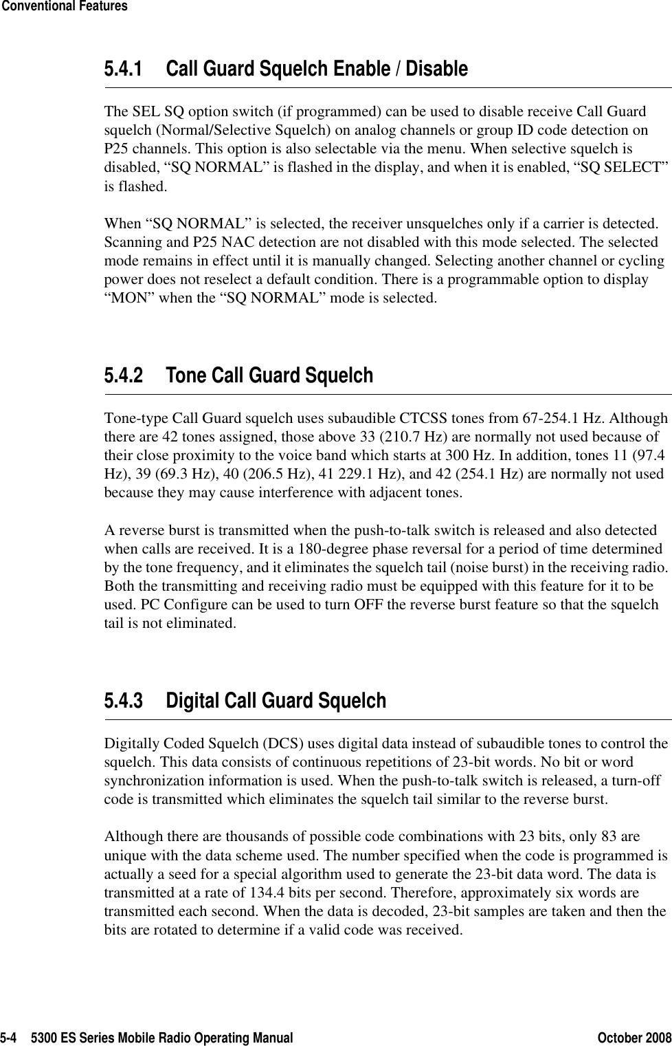5-4 5300 ES Series Mobile Radio Operating Manual October 2008Conventional Features5.4.1 Call Guard Squelch Enable / DisableThe SEL SQ option switch (if programmed) can be used to disable receive Call Guard squelch (Normal/Selective Squelch) on analog channels or group ID code detection on P25 channels. This option is also selectable via the menu. When selective squelch is disabled, “SQ NORMAL” is flashed in the display, and when it is enabled, “SQ SELECT” is flashed.When “SQ NORMAL” is selected, the receiver unsquelches only if a carrier is detected. Scanning and P25 NAC detection are not disabled with this mode selected. The selected mode remains in effect until it is manually changed. Selecting another channel or cycling power does not reselect a default condition. There is a programmable option to display “MON” when the “SQ NORMAL” mode is selected.5.4.2 Tone Call Guard SquelchTone-type Call Guard squelch uses subaudible CTCSS tones from 67-254.1 Hz. Although there are 42 tones assigned, those above 33 (210.7 Hz) are normally not used because of their close proximity to the voice band which starts at 300 Hz. In addition, tones 11 (97.4 Hz), 39 (69.3 Hz), 40 (206.5 Hz), 41 229.1 Hz), and 42 (254.1 Hz) are normally not used because they may cause interference with adjacent tones.A reverse burst is transmitted when the push-to-talk switch is released and also detected when calls are received. It is a 180-degree phase reversal for a period of time determined by the tone frequency, and it eliminates the squelch tail (noise burst) in the receiving radio. Both the transmitting and receiving radio must be equipped with this feature for it to be used. PC Configure can be used to turn OFF the reverse burst feature so that the squelch tail is not eliminated.5.4.3 Digital Call Guard SquelchDigitally Coded Squelch (DCS) uses digital data instead of subaudible tones to control the squelch. This data consists of continuous repetitions of 23-bit words. No bit or word synchronization information is used. When the push-to-talk switch is released, a turn-off code is transmitted which eliminates the squelch tail similar to the reverse burst.Although there are thousands of possible code combinations with 23 bits, only 83 are unique with the data scheme used. The number specified when the code is programmed is actually a seed for a special algorithm used to generate the 23-bit data word. The data is transmitted at a rate of 134.4 bits per second. Therefore, approximately six words are transmitted each second. When the data is decoded, 23-bit samples are taken and then the bits are rotated to determine if a valid code was received.