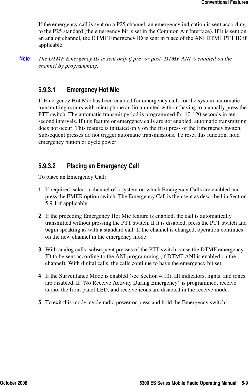 October 2008 5300 ES Series Mobile Radio Operating Manual 5-9Conventional FeaturesIf the emergency call is sent on a P25 channel, an emergency indication is sent according to the P25 standard (the emergency bit is set in the Common Air Interface). If it is sent on an analog channel, the DTMF Emergency ID is sent in place of the ANI DTMF PTT ID if applicable.Note The DTMF Emergency ID is sent only if pre- or post- DTMF ANI is enabled on the channel by programming.5.9.3.1 Emergency Hot MicIf Emergency Hot Mic has been enabled for emergency calls for the system, automatic transmitting occurs with microphone audio unmuted without having to manually press the PTT switch. The automatic transmit period is programmed for 10-120 seconds in ten-second intervals. If this feature or emergency calls are not enabled, automatic transmitting does not occur. This feature is initiated only on the first press of the Emergency switch. Subsequent presses do not trigger automatic transmissions. To reset this function, hold emergency button or cycle power.5.9.3.2 Placing an Emergency CallTo place an Emergency Call:1If required, select a channel of a system on which Emergency Calls are enabled and press the EMER option switch. The Emergency Call is then sent as described in Section 5.9.1 if applicable.2If the preceding Emergency Hot Mic feature is enabled, the call is automatically transmitted without pressing the PTT switch. If it is disabled, press the PTT switch and begin speaking as with a standard call. If the channel is changed, operation continues on the new channel in the emergency mode.3With analog calls, subsequent presses of the PTT switch cause the DTMF emergency ID to be sent according to the ANI programming (if DTMF ANI is enabled on the channel). With digital calls, the calls continue to have the emergency bit set.4If the Surveillance Mode is enabled (see Section 4.10), all indicators, lights, and tones are disabled. If “No Receive Activity During Emergency” is programmed, receive audio, the front panel LED, and receive icons are disabled in the receive mode.5To exit this mode, cycle radio power or press and hold the Emergency switch.