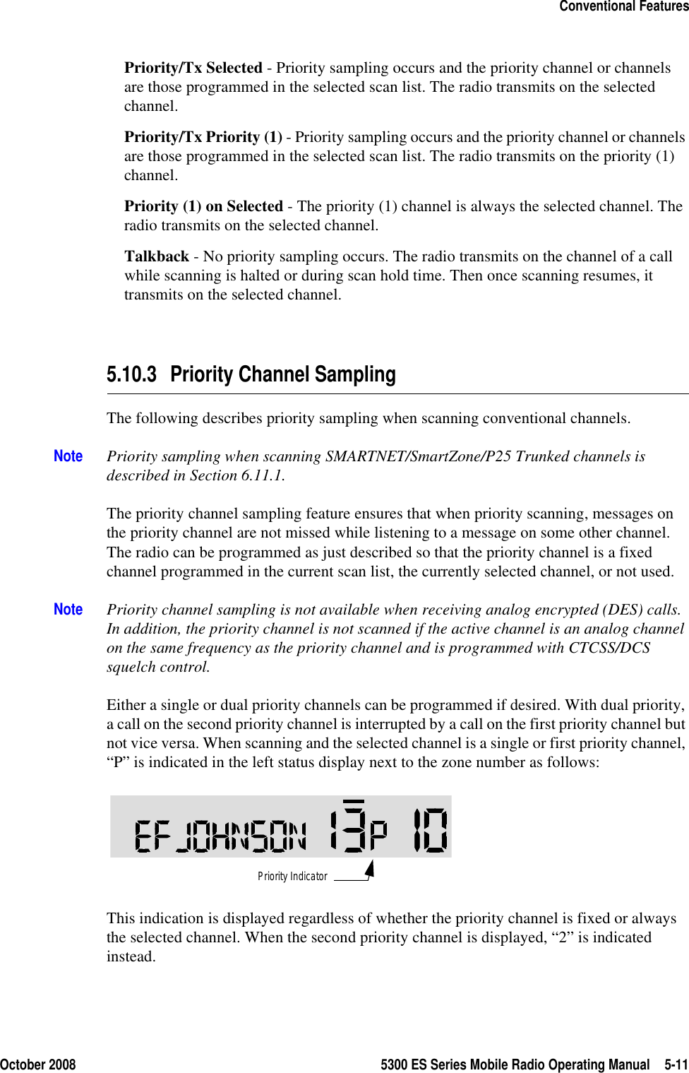October 2008 5300 ES Series Mobile Radio Operating Manual 5-11Conventional FeaturesPriority/Tx Selected - Priority sampling occurs and the priority channel or channels are those programmed in the selected scan list. The radio transmits on the selected channel.Priority/Tx Priority (1) - Priority sampling occurs and the priority channel or channels are those programmed in the selected scan list. The radio transmits on the priority (1) channel.Priority (1) on Selected - The priority (1) channel is always the selected channel. The radio transmits on the selected channel.Talkback - No priority sampling occurs. The radio transmits on the channel of a call while scanning is halted or during scan hold time. Then once scanning resumes, it transmits on the selected channel.5.10.3 Priority Channel SamplingThe following describes priority sampling when scanning conventional channels.Note Priority sampling when scanning SMARTNET/SmartZone/P25 Trunked channels is described in Section 6.11.1.The priority channel sampling feature ensures that when priority scanning, messages on the priority channel are not missed while listening to a message on some other channel. The radio can be programmed as just described so that the priority channel is a fixed channel programmed in the current scan list, the currently selected channel, or not used.Note Priority channel sampling is not available when receiving analog encrypted (DES) calls. In addition, the priority channel is not scanned if the active channel is an analog channel on the same frequency as the priority channel and is programmed with CTCSS/DCS squelch control.Either a single or dual priority channels can be programmed if desired. With dual priority, a call on the second priority channel is interrupted by a call on the first priority channel but not vice versa. When scanning and the selected channel is a single or first priority channel, “P” is indicated in the left status display next to the zone number as follows: This indication is displayed regardless of whether the priority channel is fixed or always the selected channel. When the second priority channel is displayed, “2” is indicated instead.Priority Indicator
