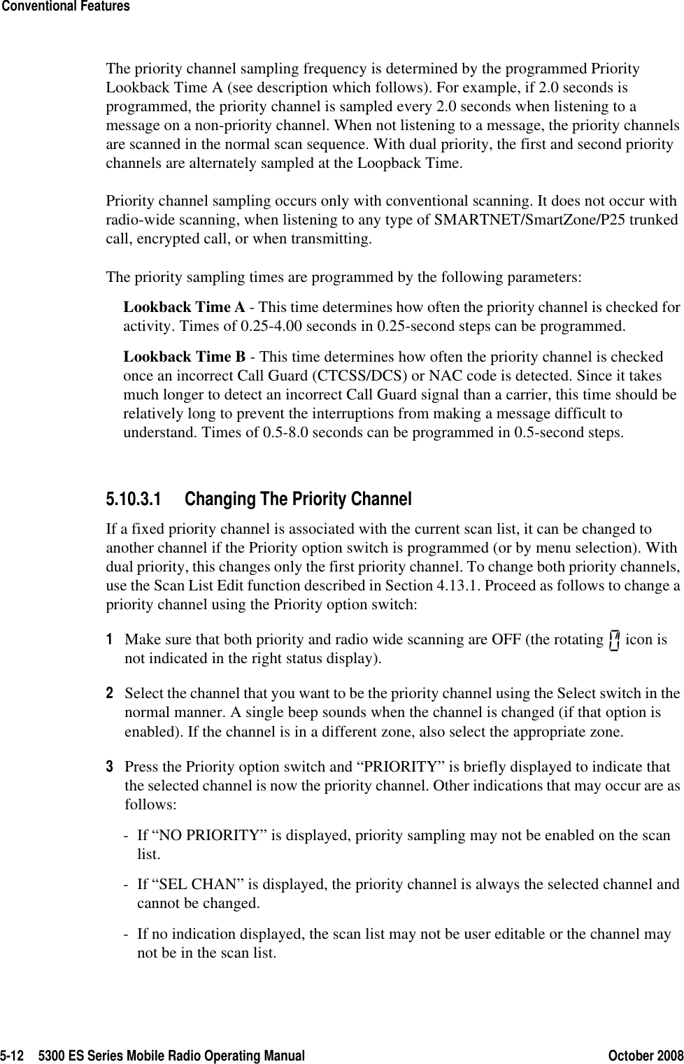 5-12 5300 ES Series Mobile Radio Operating Manual October 2008Conventional FeaturesThe priority channel sampling frequency is determined by the programmed Priority Lookback Time A (see description which follows). For example, if 2.0 seconds is programmed, the priority channel is sampled every 2.0 seconds when listening to a message on a non-priority channel. When not listening to a message, the priority channels are scanned in the normal scan sequence. With dual priority, the first and second priority channels are alternately sampled at the Loopback Time.Priority channel sampling occurs only with conventional scanning. It does not occur with radio-wide scanning, when listening to any type of SMARTNET/SmartZone/P25 trunked call, encrypted call, or when transmitting.The priority sampling times are programmed by the following parameters:Lookback Time A - This time determines how often the priority channel is checked for activity. Times of 0.25-4.00 seconds in 0.25-second steps can be programmed.Lookback Time B - This time determines how often the priority channel is checked once an incorrect Call Guard (CTCSS/DCS) or NAC code is detected. Since it takes much longer to detect an incorrect Call Guard signal than a carrier, this time should be relatively long to prevent the interruptions from making a message difficult to understand. Times of 0.5-8.0 seconds can be programmed in 0.5-second steps.5.10.3.1 Changing The Priority ChannelIf a fixed priority channel is associated with the current scan list, it can be changed to another channel if the Priority option switch is programmed (or by menu selection). With dual priority, this changes only the first priority channel. To change both priority channels, use the Scan List Edit function described in Section 4.13.1. Proceed as follows to change a priority channel using the Priority option switch:1Make sure that both priority and radio wide scanning are OFF (the rotating   icon is not indicated in the right status display).2Select the channel that you want to be the priority channel using the Select switch in the normal manner. A single beep sounds when the channel is changed (if that option is enabled). If the channel is in a different zone, also select the appropriate zone.3Press the Priority option switch and “PRIORITY” is briefly displayed to indicate that the selected channel is now the priority channel. Other indications that may occur are as follows:- If “NO PRIORITY” is displayed, priority sampling may not be enabled on the scan list.- If “SEL CHAN” is displayed, the priority channel is always the selected channel and cannot be changed.- If no indication displayed, the scan list may not be user editable or the channel may not be in the scan list.