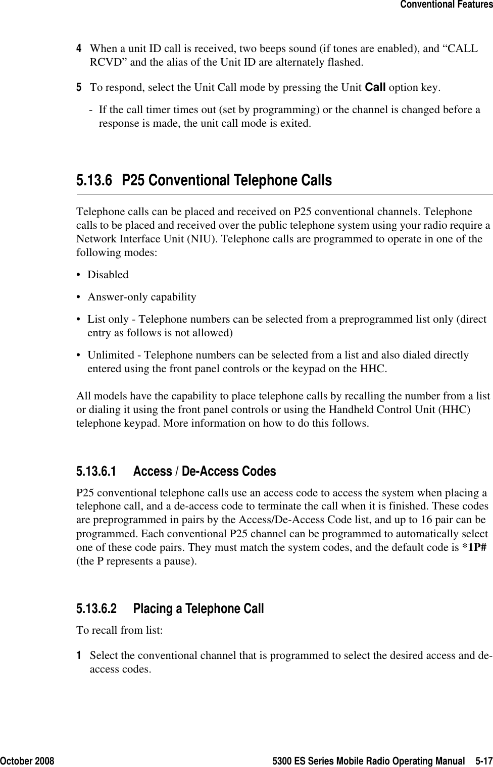 October 2008 5300 ES Series Mobile Radio Operating Manual 5-17Conventional Features4When a unit ID call is received, two beeps sound (if tones are enabled), and “CALL RCVD” and the alias of the Unit ID are alternately flashed.5To respond, select the Unit Call mode by pressing the Unit Call option key. - If the call timer times out (set by programming) or the channel is changed before a response is made, the unit call mode is exited.5.13.6 P25 Conventional Telephone CallsTelephone calls can be placed and received on P25 conventional channels. Telephone calls to be placed and received over the public telephone system using your radio require a Network Interface Unit (NIU). Telephone calls are programmed to operate in one of the following modes:•Disabled• Answer-only capability• List only - Telephone numbers can be selected from a preprogrammed list only (direct entry as follows is not allowed)• Unlimited - Telephone numbers can be selected from a list and also dialed directly entered using the front panel controls or the keypad on the HHC.All models have the capability to place telephone calls by recalling the number from a list or dialing it using the front panel controls or using the Handheld Control Unit (HHC) telephone keypad. More information on how to do this follows.5.13.6.1 Access / De-Access CodesP25 conventional telephone calls use an access code to access the system when placing a telephone call, and a de-access code to terminate the call when it is finished. These codes are preprogrammed in pairs by the Access/De-Access Code list, and up to 16 pair can be programmed. Each conventional P25 channel can be programmed to automatically select one of these code pairs. They must match the system codes, and the default code is *1P# (the P represents a pause).5.13.6.2 Placing a Telephone CallTo recall from list:1Select the conventional channel that is programmed to select the desired access and de-access codes.